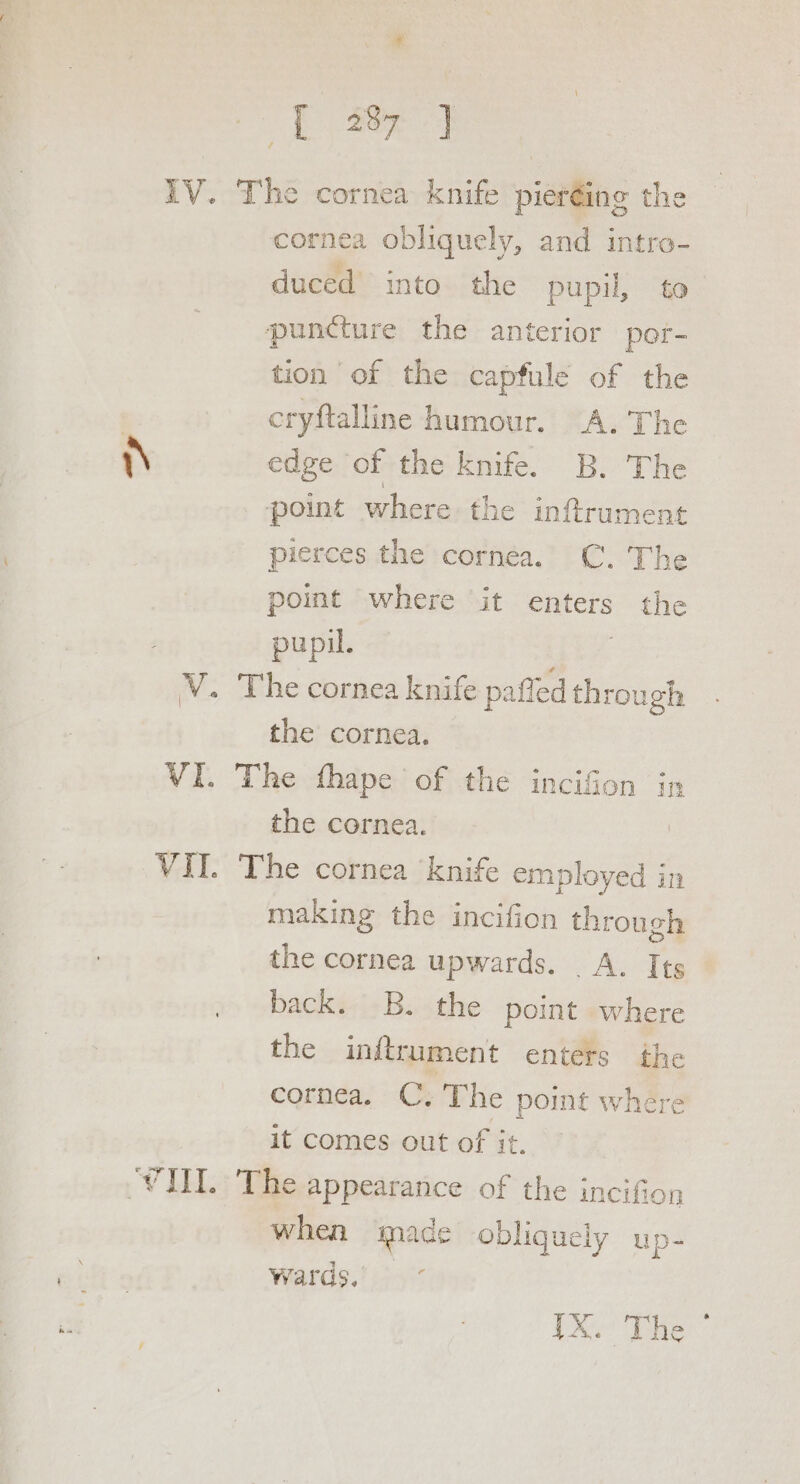 Dae IV. The cornea knife pieréing the cornea obliquely, and intro- duced into the pupil, to puncture the anterior por- tion of the capfule of the | cryftalline humour. A. The nN edge of the knife. B. The point where the inftrument pierces the cornea. C. The point where it enters the pupil. V. The cornea knife pafted through the cornea. VI. The thape of the incifion in the cornea. VII. The cornea knife employed in making the incifion through the cornea upwards. _ A. Its back. -B. the point where the inftrument enters the cornea. C. The point where it comes out of it. VIII. The appearance of the incifio when made obliquely up- Wards. ~° {X. The