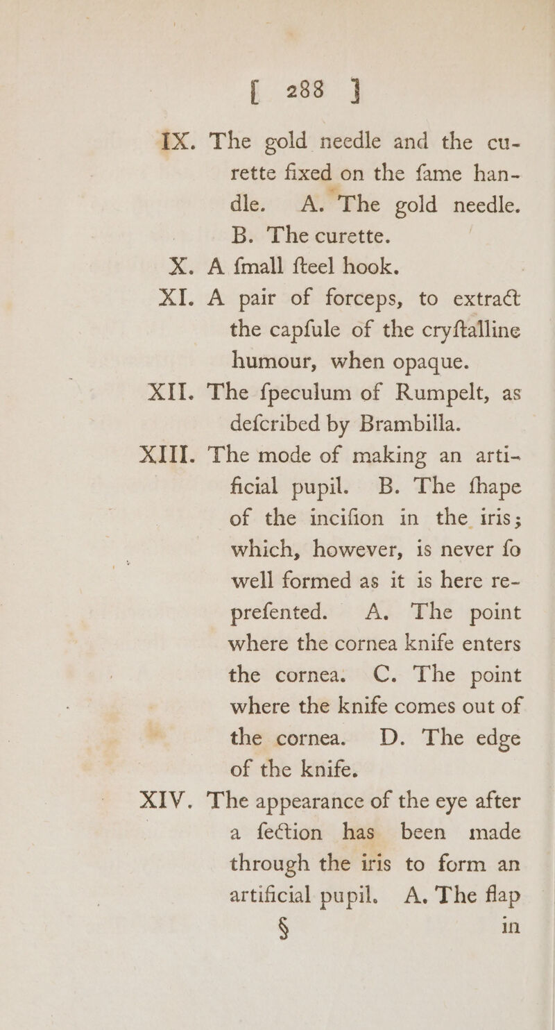 IX. The gold needle and the cu- rette fixed on the fame han- dle. A. The gold needle. B. The curette. | X. A {mall fteel hook. XI. A pair of forceps, to extract the capfule of the cryftalline humour, when opaque. XII. The fpeculum of Rumpelt, as defcribed by Brambilla. XIII. The mode of making an arti- ficial pupil. B. The thape of the incifion in the iris; which, however, is never fo well formed as it is here re- prefented. A. The point where the cornea knife enters the cornea. C. The point where the knife comes out of the cornea. D. The edge of the knife. XIV. The appearance of the eye after a fection has been made through the iris to form an artificial pupil. A. The flap § in