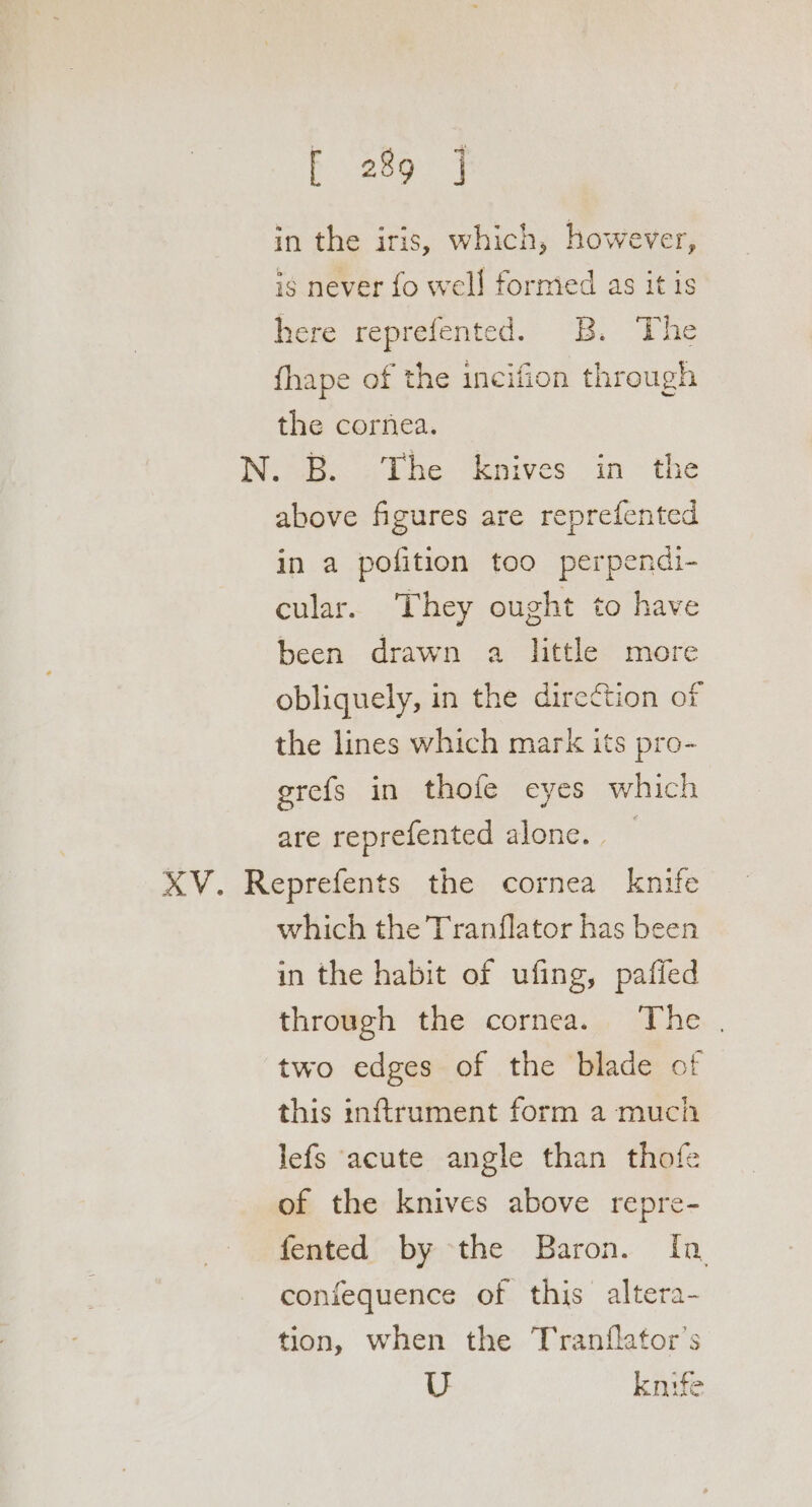 in the iris, which, however, is never fo well formed as it is here reprefented. B. The fhape of the incifion through the cornea. N.°B. - The knives in the above figures are reprefented in a pofition too perpendi- cular. They ought to have been drawn a little more obliquely, in the direction of the lines which mark its pro- grefs in thofe eyes which are reprefented alone. _ XV. Reprefents the cornea knife which the Tranflator has been in the habit of ufing, paffed through the cornea. The | two edges of the blade of this inftrument form a much lefs acute angle than thofe of the knives above repre- fented by the Baron. In coniequence of this altera- tion, when the Tranflator’s U knife