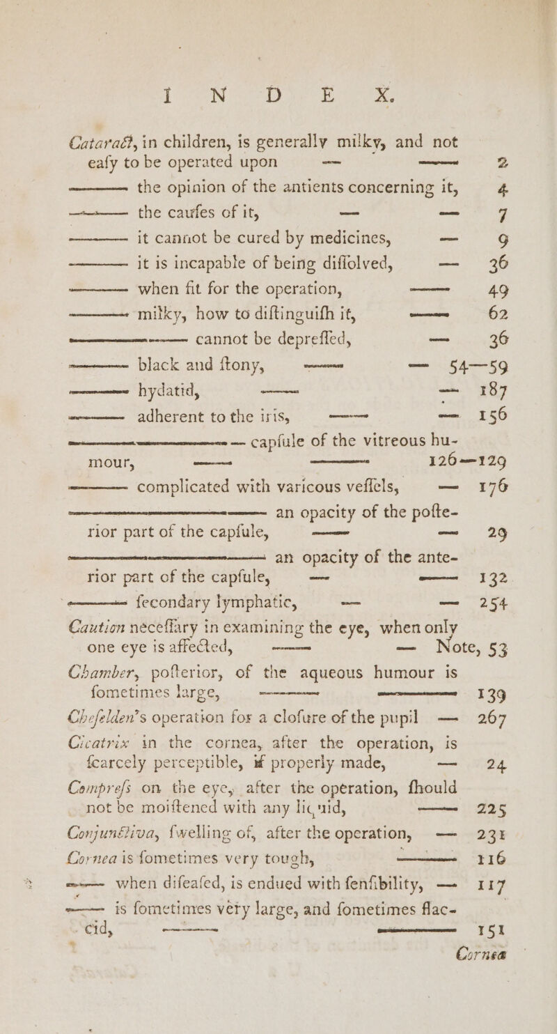 { ON Po Ee Cataraé, in children, is generally milky, and not eafy to be operated upon — wee 2 the opinion of the antients concerning it, 4 —_.—— the caufes of it, — — q . it cannot be cured by medicines, — Gg it is incapable of being diffolved, — 36 when fit for the operation, ee 49 ——— milky, how te diftinguith it, ieee! 62 cannot be deprefled, — 36 black and ftony, waves — 54—59 mene hydatid, — mere: adherent to the iris, — 156 — capfule of the vitreous hu- mour, _—~ 126—12g complicated with varicous veflels, — 176 an opacity of the pofte- rior part of the capfule, — 29 an opacity of the ante- rior part of the capfule, oe —— 132 —- fecondary lymphatic, _— — 254 Caution neceffary in examining the eye, when only one eye is affeCted, sae ote, 53 Chamber, pofterior, of the aqueous humour is fometimes large, 139 Chefelden’s operation for a clofure of the pupil — 267 Cicatrix in the cornea, after the operation, is fearcely perceptible, m properly made, — 24 Comprefs on the eye, after the operation, fhould not be moiftened with any lic uid, —— 225 Conjunéiiva, {welling of, after the operation, — 23: Cornea is fometimes very tough, 116 =-— when difeafed, is endued with fenfibility, — 117 -—— is fometinyes very large, and fometimes flac- cid, on - 151