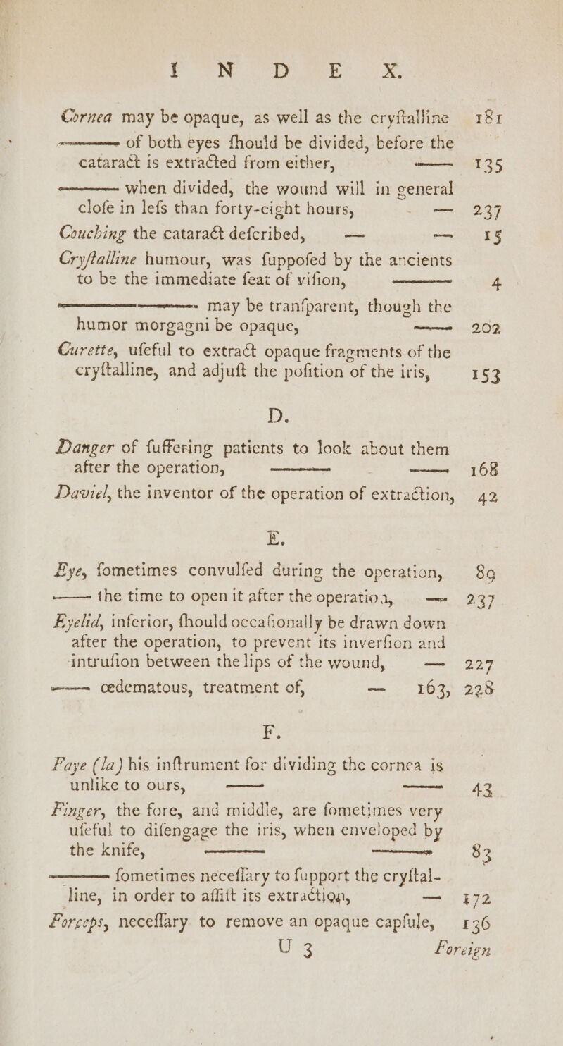 Lele. uated? at's ae, Cornea may be opaque, as well as the cryftalline . of both eyes fhould be divided, before the cataract is extracted from either, when divided, the wound will in general clofe in lefs than forty-eight hours, oe Couching the catara&amp; defcribed, -— — Cry/talline humour, was fuppofed by the ancients to be the immediate feat of vifion, may be tranfparent, though the humor morgagni be opaque, —— Curette, ufeful to extract opaque fragments of the cryftalline, and adjuft the pofition of the iris, D. Danger of fuffering patients to look about them after the operation, Daviel, the inventor of the operation of extraétion, E. Eye, fometimes convulfed during the operation, the time to open it after the operatioa, = — Eyelid, inferior, fhould occationally be drawn down after the operation, to prevent its inverfion and intrufion between the lips of the wound, Baa cedematous, treatment of, — 163, F. Faye (/a) his inftrument for dividing the cornea jis unlike to ours, Finger, the fore, and middle, are fometimes very ufeful to difengage the iris, when enveloped by the knife, 30 - fometimes neceflary to fupport the cryltal- line, in order to affiit its extraction, — Forceps, neceflary to remove an opaque capfule, 89 2.37 07 223 43 83 E72 136