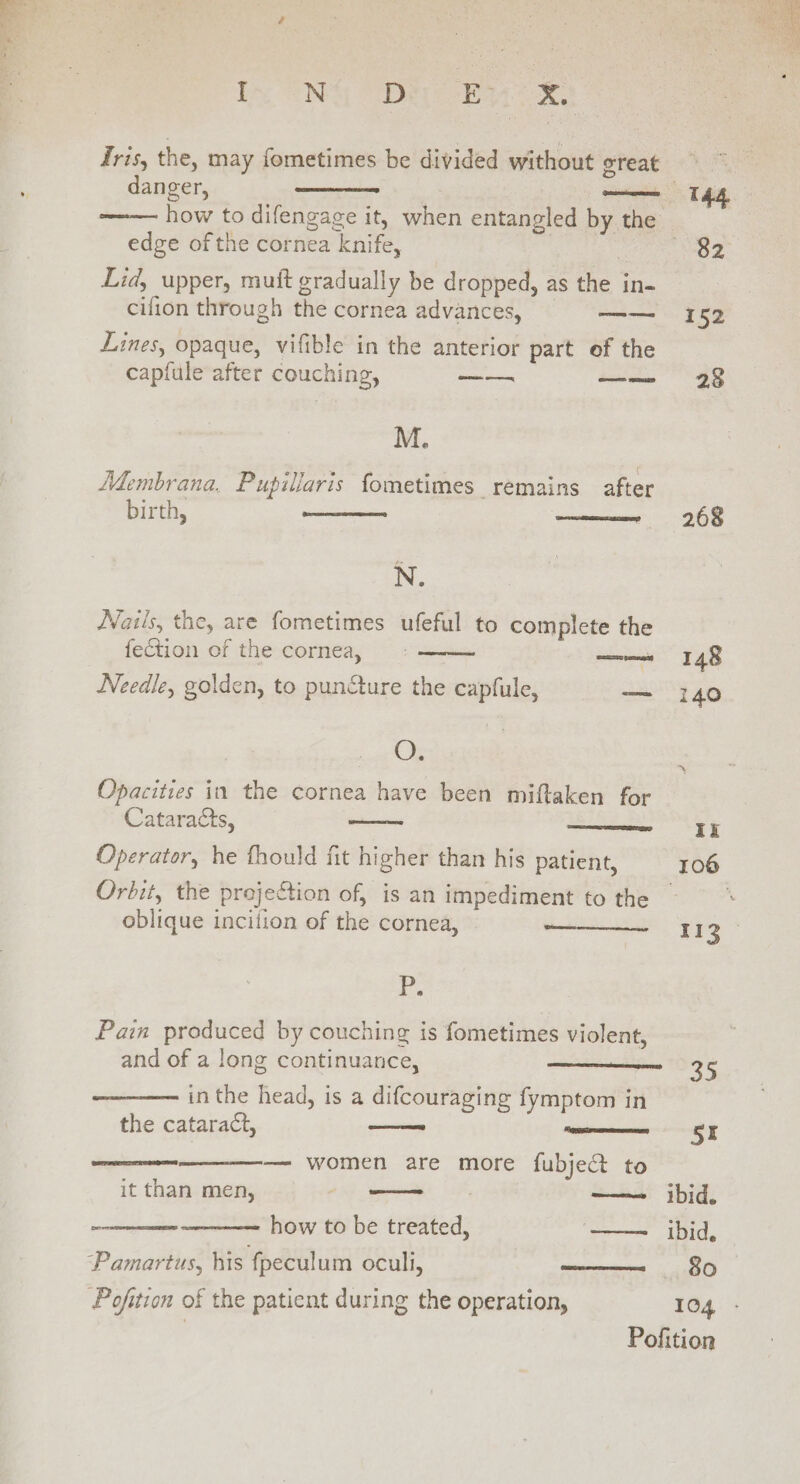 i Pr ae I~ ONG Dh Pees Tris, the, may fometimes be divided without oreat danger, —_ 144 how to difengage it, when entangled by the edge of the cornea knife, Tee NOD Lid, upper, muft gradually be dropped, as the in- cilion through the cornea advances, me «152 Lines, opaque, vifible in the anterior part of the capfule after couching, ——— —— 28 M. Membrana. Pupillaris fometimes remains after birth, ————w lo 28 N. Nails, the, are fometimes ufeful to complete the Pena P fection of the cornea, —— 148 Needle, golden, to punéture the capfule, — 140 OZ Opacities in the cornea have been miftaken for Cataracts, ——- —sst&amp;$Ik Operator, he fhould fit higher than his patient, 106 Orbit, the projection of, is an impediment to the oblique incilion of the cornea, ———— 113 2. Pain produced by couching is fometimes violent, and of a long continuance, —————— 35 in the head, is a difcouraging fymptom in the cataract, 5r — women are more fubje@ to CREE EES it than men, ~ how to be treated, —— ibid, “Pamartus, his fpeculum oculi, aR Pofition of the patient during the operation, 104 Pofition