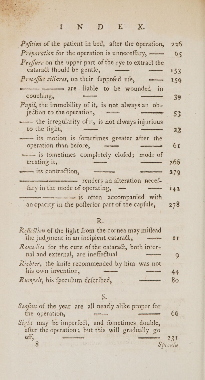 TON 8D RS. Pofition of the patient in bed, after the operation, Preparation for the operation is unneceflary, Prefjure on the upper part of the eye to extract the cataract fhould be gentle, Proceffus ciliares, on their fuppofed ufe, sine are liable to be wounded in couching, Pupil, the immobility of it, is not always an ob- jection to the operation, &lt;aneeinbaiae the irregularity ofii, is not always injurious to the fight, its motion is fometimes greater after the Cee operation than before, ee are pas is fometimes completely clofed; mode of treating it, —_—— w——~ its contraction, renders an alteration necef- fary in the mode of operating, — ——-— is often accompanied with an opacity in the pofterior part of the capfule, R. Refieéiion of the light from the cornea may miflead the judgment in an incipient catara&amp;, Remedies for the cure of the cataract, both inter- nal and external, are ineffeétual ~—— Richter, the knife recommended by him was not his own invention, ee —~—— Rumpelt, his fpeculum defcribed, ———_~ S. Seafazs of the year are all nearly alike proper for the operation, —— Sight may be imperfect, and fometimes double, ‘after the operation; but this will gradually go off, 226 61 266 279 142 278 Tf 8O 66 231