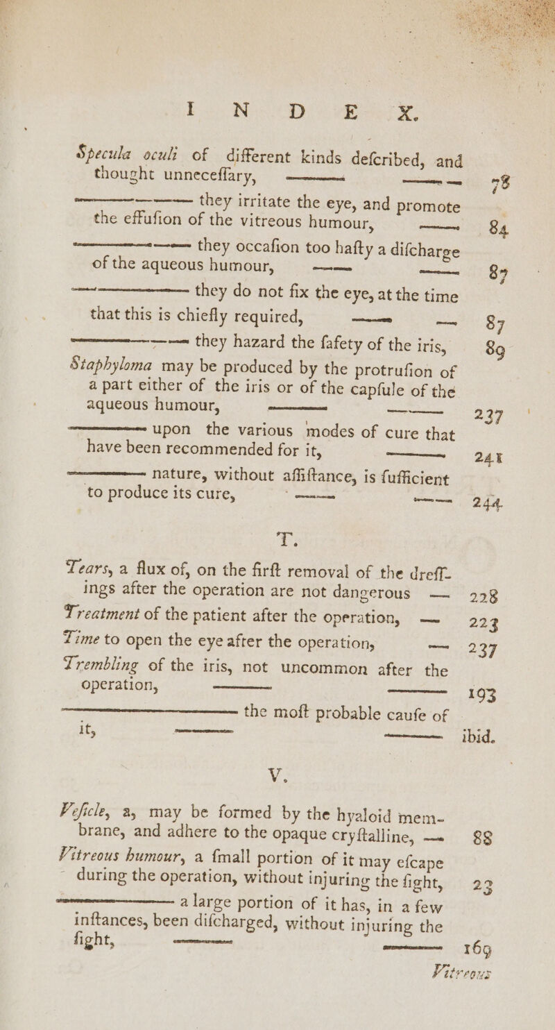 Be Bs OD ec eee Specula oculi of different kinds defcribed, and thought unneceffary, ——— ae ——s they irritate the eye, and promote the effufion of the vitreous humour, peer they occafion too hafty a difcharge of the aqueous humour, a —~ they do not fix the eye, at the time that this is chiefly required, oo ~ ~~~ they hazard the fafety of the Iris, Staphyloma may be produced by the protrufion of a part either of the iris or of the capfule of the aqueous humour, “upon the various modes of cure that have been recommended for it, ———————- nature, without affiftance, is fufficient to produce its cure, oo a ed omeet Serres Ve te Tears, a flux of, on the firft removal of the dreff. ings after the operation are not dangerous — Treatment of the patient after the operation, — Time to open the eye after the operation, — Zrembling of the iris, not uncommon after the operation, omnes the moft probable caufe of it, SRLS Warman ohare ten eneemenrean V. Veficle, a, may be formed by the hyaloid mem- brane, and adhere to the opaque cryftalline, — Vitreous humour, a {mall portion of it may efcape ~ during the operation, without injuring the fight, a large portion of it has, in a few inftances, been difcharged, without injuring the fight, OF Teter IN) 193 ibid. 169