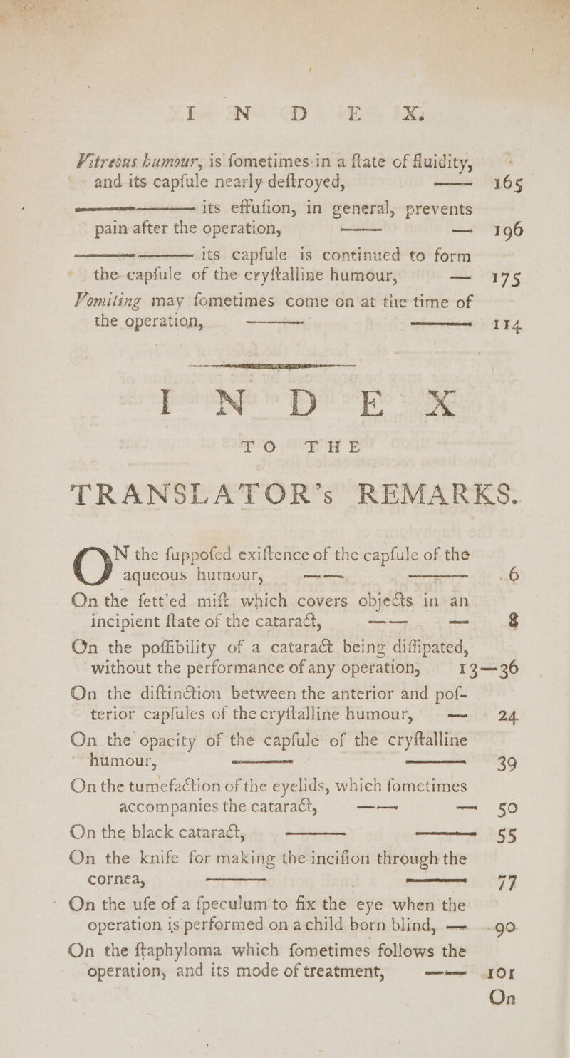 bee GD. VE BG Vitreous humour, is fometimes:in a ftate of fluidity, and its capfule nearly deftroyed, — its effufion, in general, prevents ' pain after the operation, — 196 — its capfule is continued to form the. capfule of the cryftalline humour, — 175 Vomiting may fometimes come on at the time of the operation, Pete por ae TRANSLATOR’s REMARKS. N the fuppofed exiftence of the capfule of the aqueous humour, — : 6 On the fett'ed mift which covers objects in an incipient {tate of the cataract, oe — $ On the poffibility of a catara&amp; being difipated, without the performance of any operation, 13—36 On the diftinction between the anterior and pof- terior capfules of thecryttalline humour, — 24 On the opacity of the capfule of the cryftalline humour, | On the tumefaction of the eyelids, which fometimes accompanies the cataract, as — 50 On the black cataraét, On the knife for making the incifion through the cornea, ~ On the ufe of a fpeculum to fix the eye when the operation is performed on achild born blind, —- .go On the ftaphyloma which fometimes follows the operation, and its mode of treatment, —e IOI aa ear