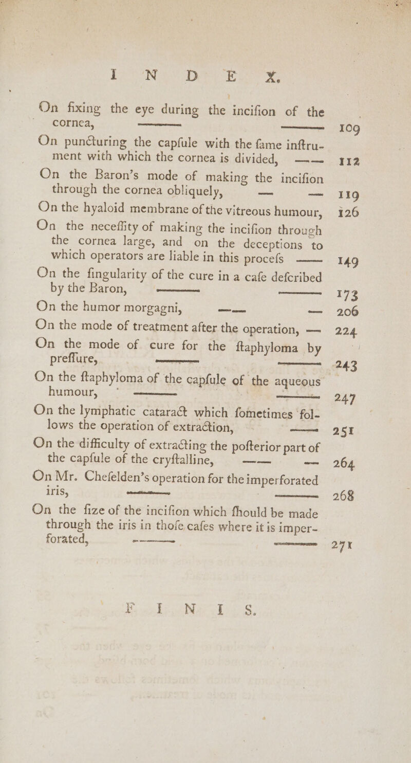 Pe Bo Dee ine ae On puncturing the capfule with the fame inftru- ment with which the cornea is divided, =. On the Baron’s mode of making the incifion through the cornea obliquely, =e — On the hyaloid membrane of the vitreous humour, On the neceflity of making the incifion through the cornea large, and on the deceptions to which operators are liable in this procefs On the fingularity of the cure in a cafe deferibed by the Baron, On the humor morgagni, a ae On the mode of treatment after the operation, — On the mode of cure for the ftaphyloma by preffure, nents pea ee humour, On the lymphatic cataract which fometimes ‘fol- lows the operation of extraction, On the difficulty of extracting the pofterior part of the capfule of the cryftalline, oe ~~ BRU EERE EARS) On Mr. Chefelden’s operation for the imperforated iris, wate twa On the fize of the incifion which fhould be made through the iris in thofe cafes where it is imper- forated, - CORSA 10g 112 119 126 149 173 206 224. e453 247 251 264 268 24K