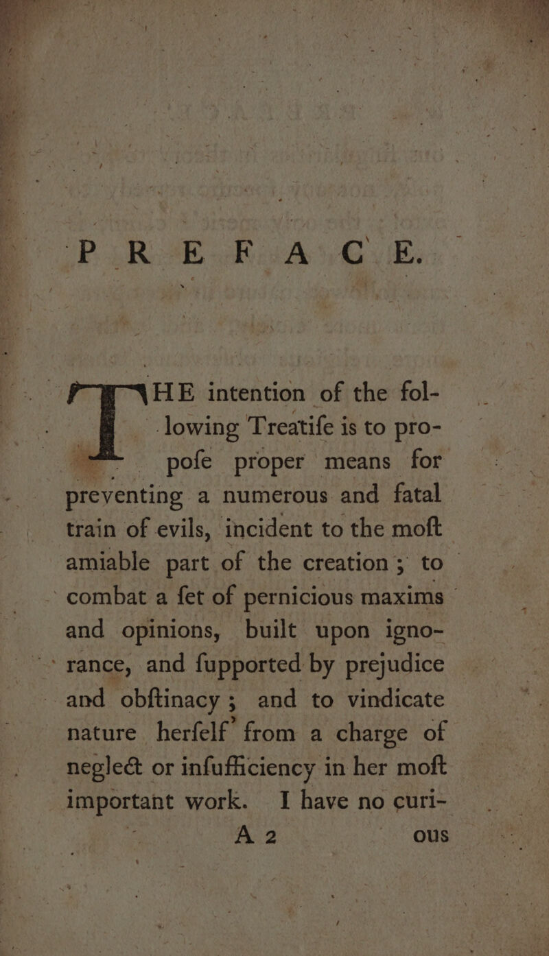 PRA Rad Bye HE intention of the fol- lowing Treatife is to pro- — pofe proper means for preventing a numerous and fatal train of evils, incident to the moft amiable part of the creation; to and opinions, built upon igno- nature herfelf’ from a charge of neglect or infufficiency i in her moft important work. I have no curi- : 2 ous