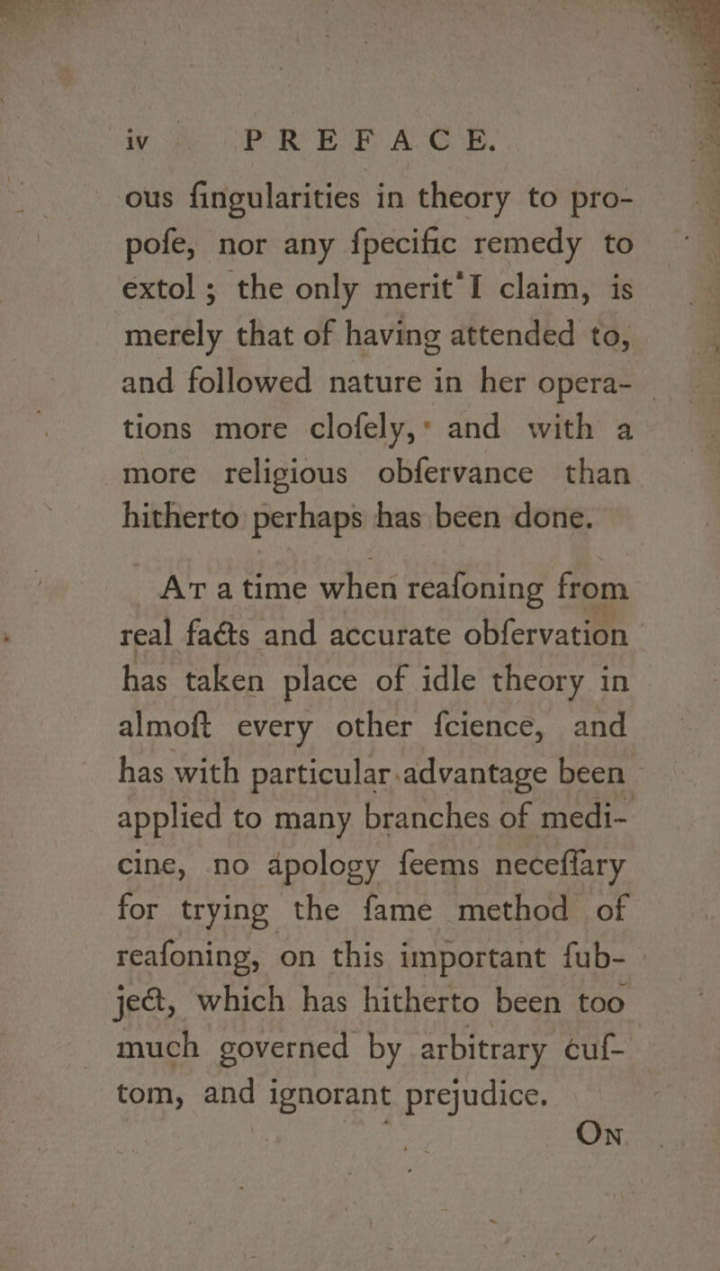 vous OP REF A G'S. ous fingularities in theory to pro- pofe, nor any fpecific remedy to extol ; the only merit’I claim, is merely that of having attended to, tions more clofely,’ and with a more religious obfervance than hitherto perhaps has been done. -Aratime when reafoning from real faéts and aécutate oblervacien has taken place of idle theory in almoft every other fcience, and has with particular.advantage been © applied to many branches of medi- cine, no dpology feems neceflary for trying the fame method of ject, which has hitherto been too much governed by arbitrary cuf- tom, and ignorant prejudice. ae On