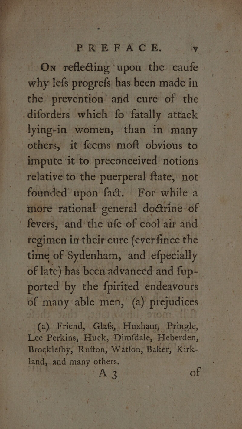 PRE RA CR. aut On refle@ing upon the caufe why. lefs progrefs has been made in the prevention and cure of the .diforders which fo fatally attack _lying-in women, than in many others, it feems moft obvious to impute ‘it to preconceived notions relative to the puerperal ftate, not founded upon fa&amp;. For while a more rational general doctrine: of fevers, and the ufe of cool air and regimen in their cure (ever fince the time of Sydenham, and efpecially of late) has been advanced and fup- ported by the fpirited endeavours 3 men y able are. (a) prejudices (a) Friend, Glats, Hoxham, Pringle, Lee Perkins, Huck, Dimfdale, Heberden, Brocklefby, Rufton, Watfon, Baker, Kirk- land, and many others. Ea of