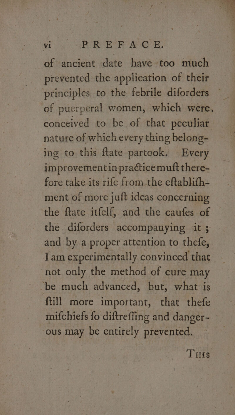 vio AR EP a O'R, of ancient date have ‘too much prevented the application of their principles to the febrile diforders of puerperal women, which were. conceived to be of that peculiar nature of which every thing belong- ing to this flate partook. Every improvement in practice muft there- fore take its rife from. the eftablith- ment of more juft ideas concerning the ftate itfelf, and the caufes of the diforders accompanying iit ; and by a proper attention to thefe, Tam experimentally convinced that not only the method of cure may “be much advanced, but, what is ftill more important, that thefe mifchiefs fo diftreffing and danger- » ous may be entirely prevented. ~ THis.