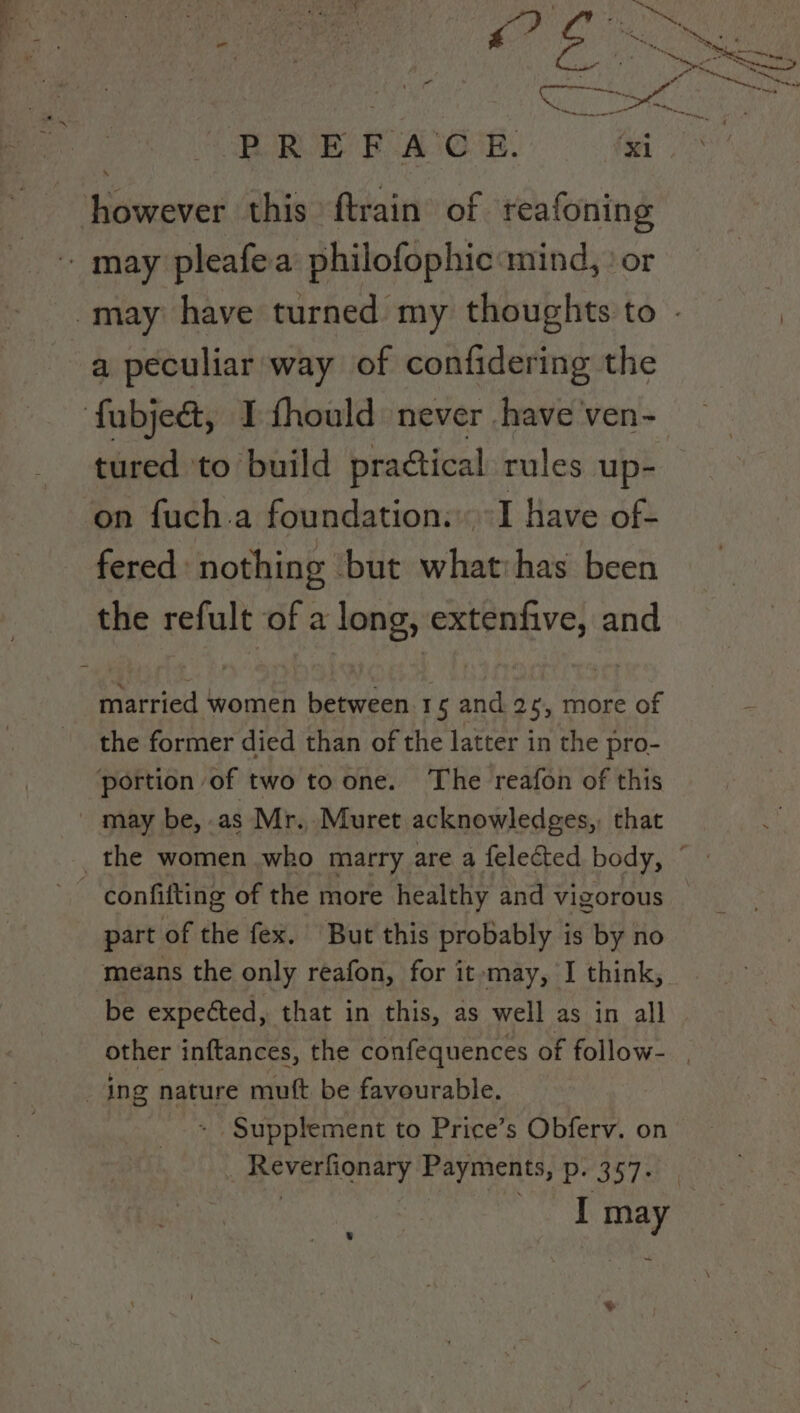 ; ie ey { yt ol ares acs io a peculiar way of confidering the tured ‘to build practical rules up- on fuch.a foundation: I have of- fered: nothing but what: has been the refult of a long, extenfive, and married women between 15 and 2¢, more of the former died than of the latter in the pro- part of the fex. But this probably is by no means the only reafon, for it-may, I think, be expected, that in this, as well as in all | other inftances, the confequences of follow- , Supplement to Price’s Obferv. on Reverfionary Payments, Pr 3s 7a: I may |