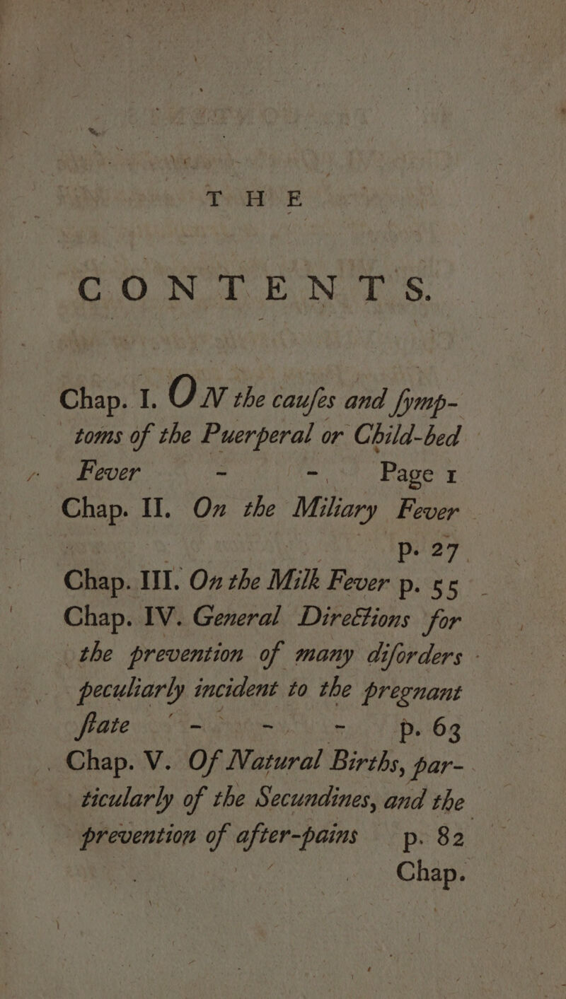 CONTEN TS. Chap. I. Oh The tales nd forep- toms of the Puerperal or Child-bed Fever ~ hide. agers mae Il. On the Miliary Fever — P. 27. Chap. Ill. On the Milk Bevery: Chap. IV. General Direttions for the prevention of many di iforders - peculiarly incident to the pregnant Pate Tura oe! My, 6g _ Chap. V. Of Natural Binh, par- ticularly of the Secundines, and the prevention of after-pains p. 82 — i A Chap.