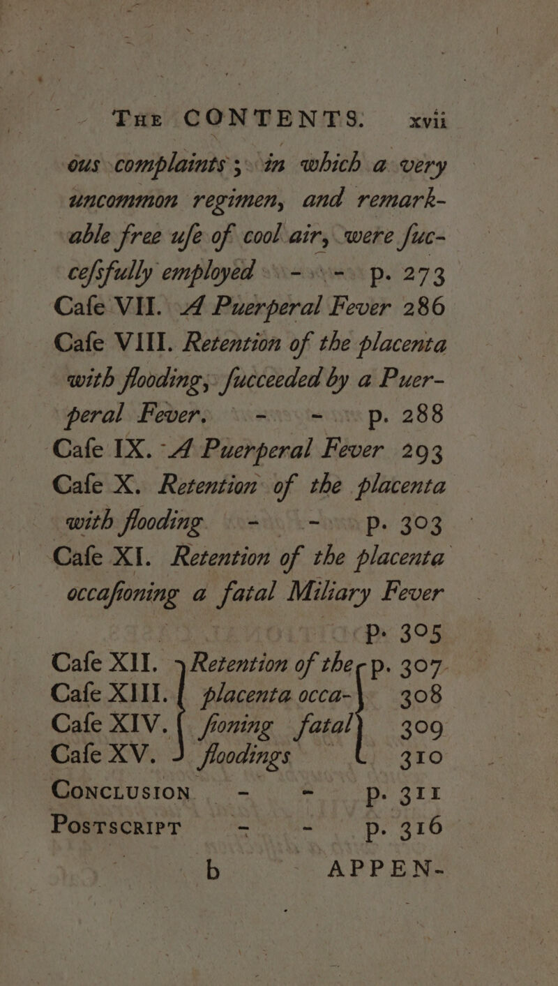 ous complaints 5 ‘in which a very uncommon regimen, and remark- able free ufe of cool air, were fuc- cefsfully employed =.=. p. 273 Cafe VII. Puerperal Fever 286 Cafe VIII. Retention of the placenta with flooding, fucceeded by a Puer- peral Fever, \ -. =.» p. 288 Cafe IX. 4 Puerperal Fever 293 Cafe X. Retention of the placenta with flooding = -» p. 303 Cafe XI. Retention of the placenta occafi Wak a tae Miliary Fever : TLACDx 395 Cafe XII. Boke of ther p. 307. Cafe XIII. placenta occa-\ 308 Cafe XIV. ( foning fatal} 309 Cafe XV. Jloodings 310 Conciusion— - SoBe git PostscriPT —s = - p- 316 b APPEN-