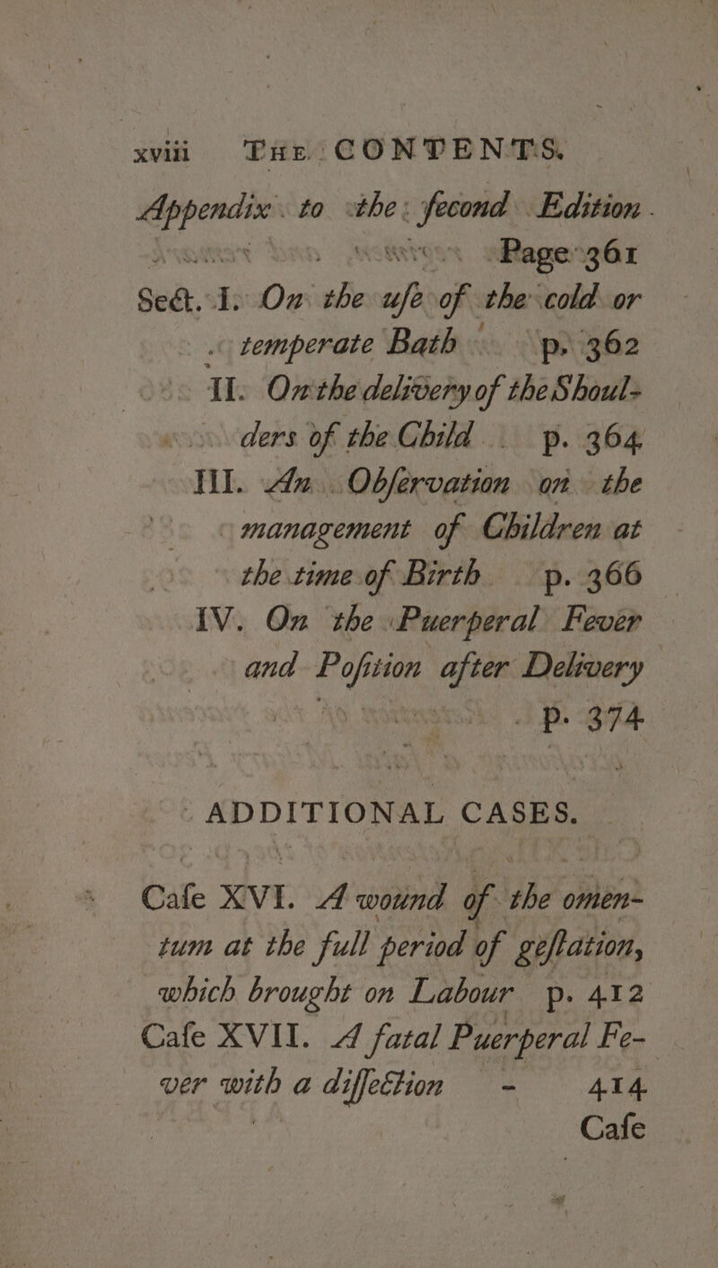 — to the: _sfecond Edition . Page 361 Set, I. On abe an of the cold. or . temperate Bath p) 362 Th Onthe delivery of the Shoul- ders of the Child. p. 364 Tl. 42. Obfervation on the management of Children at the.time.of Birth — p. 366 IV. On the Puerperal Fever and nice jiion after Delivery ak ape ADDITIONAL CASES. Cale XVI. A wound of Pr Be omen- tum at the full period of giflation, which brought on Labour p. 412 Cafe XVII. 4 fatal Puerperal Fe- ver with a diffeEtion - 414 | | Cafe