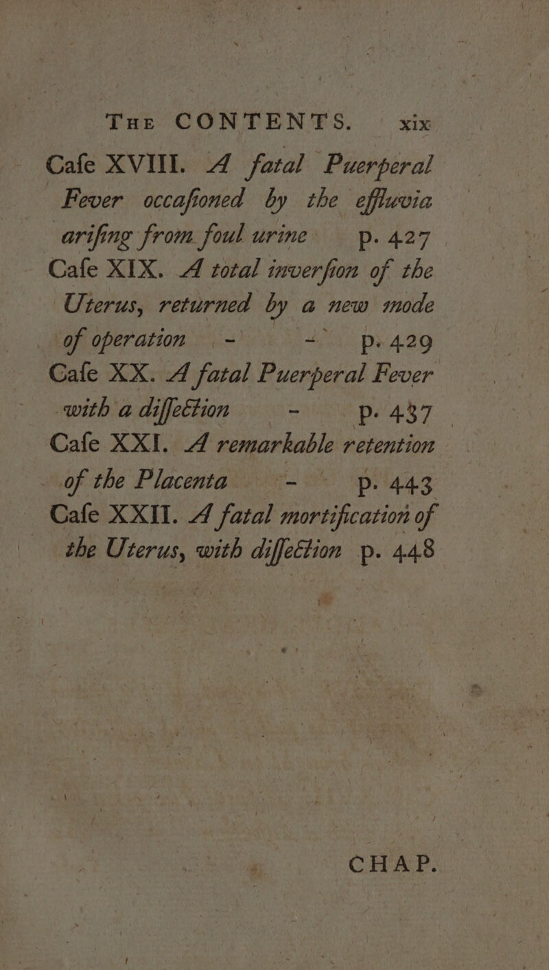 Cafe XVIII. 4 fatal Puerperal Fever occafioned by the effluvia arifing from foul urine _p. 427 Cafe XIX. A total inverfion of the Uterus, returned by a new mode of operation - + ps 429 Cafe XX. A fatal Puerperal Fever with a diffection START Cafe XXI. 4 remarkable retention of the Placenta i P: 443. Cafe XXII. 4 fatal mortification of the U. vow with di iffeétion p- 448 te CHAP.