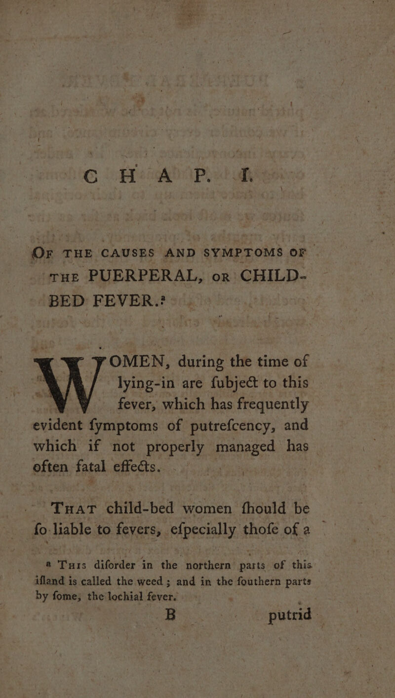 OF THE CAUSES AND SYMPTOMS OF THE PUERPERAL, or CHILD- BED FEVER.? OMEN, during the time of lying-in are fubject to this fever, which has frequently evident fymptoms of putrefcency, and which if not properly manages has | often fatal effects. pen child-bed women fhould be fo liable to fevers, eApecially: § thofe of a — a Tuts diforder in the northern parts of this ifland is called the weed ; and in the fouthern parts by fome; the lochial fever. io. te NR aa putrid