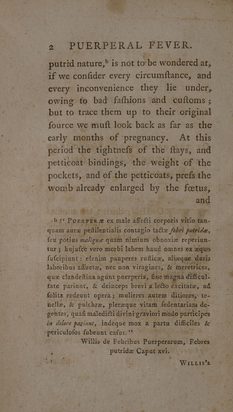 REA, Rta ; 2 PUERPERAL FEVER. putrid nature,” is not to tbe wondered at, if we confider every circumftance, and. every inconvenience they he under, owing to bad fafhions and cuftoms ; but to trace them up to their original fource we muft look back as far as the _early months of ‘pregnancy. At this period the tightnefs of the ftays, and petticoat bindings, ‘the weight of the pockets, and of the petticoats, prefs the womb already ee ny the teases: ant -b s* POERPER#® ex male affecti ratpoks vitio tan- quam aure pettilentialis contagio tate febri putride, feu potius maligne quam nimium obnoxiz reperiun- tur ; hujufce vero morbi labem haud omnes ex aqua fufcipiunt: etenim pauperes ruftica,, alieque. duris laboribus affuetz, nec non viragines, & meretrices, que clandeftina agunt puerperia, fine magna dificul- fate pariunt, & deinceps brevi a leéto excitate, ad folita redeunt opera; mulieres autem ditiores,. te- nelle, & pulchre, plereque vitam fedentariam de- -gentes, quafi maledidti divini graviori modo participes in dolore payiunt, wg ate mox 2 Bhi difficiles & -periculofos fubeunt cafus.’ t Willis de Febribus Puerperarum, opie) he putride Caput sae | — hi WiIL.Lis’s