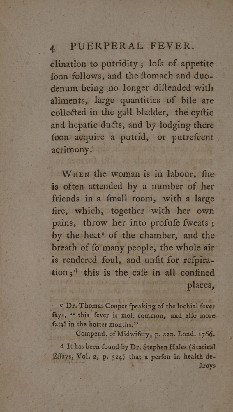 clination to putridity ; lofs of appetite foon follows, and the ftomach and duo- -denum being no longer diftended with aliments, large quantities of bile are colleéted in the gall bladder, the cyftic and hepatic duéts, and by lodging there {oon acquire a putrid, or putrefcent acrimony. Wuen the woman is in labour, fhe friends in a fmall room, with a large fire, which, together with her own pains, throw her into profufe {weats ; by the heat* of the chamber, and the is. rendered foul, and unfit for refpira~ _ places, y ¢ Dr. Thomas Cooper fpeaking of the lochial fever fatal in the hotter months.”? Compend. of Midwifery, p. 220. ‘Lond. 1766. d It has been found by Dr, Stephen Hales (Statical . Effays, Vol, 2, p. 324) that a perfon in health de- | ftroys
