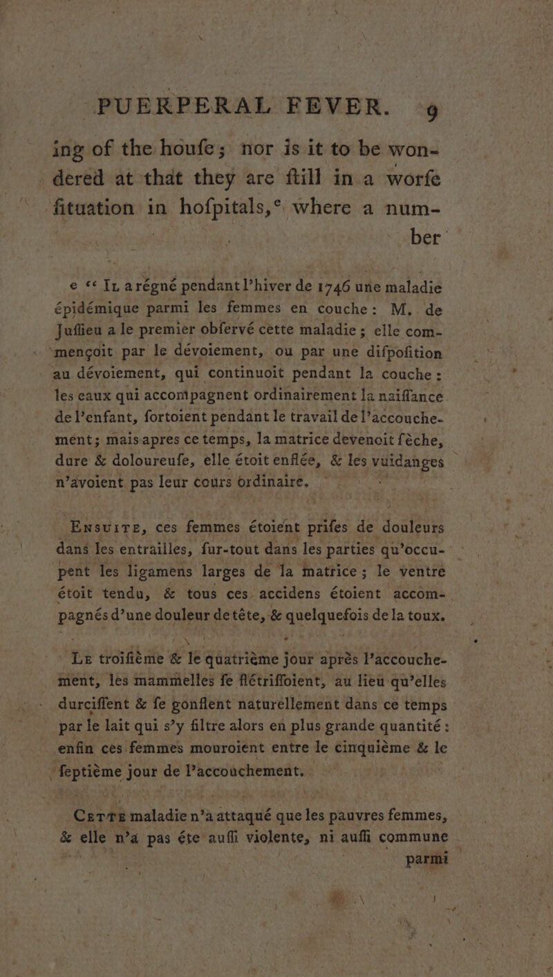 ing of the houfe; nor is it to be won- dered at that they are ftill in a worfe fituation in hofpitals,* where a num- e ** In arégné pendant ’hiver de 1746 une maladie épidémique parmi les femmes en couche: M. de Juflieu a le premier obfervé cette maladie; elle com- ‘mencoit par le dévoiement, ou par une difpofition au dévoiement, qui continuoit pendant la couche: les eaux qui acconmipagnent ordinairement la naiffance. de l’enfant, fortoient pendant le travail del’accouche- ment; maisapres ce temps, la matrice devencit féche, dure &amp; doloureufe, elle étoit enfle, &amp; les erect 3 n’avoient pas leur cours PRatnate Ensuite, ces femmes étoient prifes de Rag: dans les entrailles, fur-tout dans les parties qu’occu- pent les ligamens larges de la matrice; le ventre étoit tendu, &amp; tous ces accidens étoient accom- pagnés d’une douleur de téte, &amp; quelquefois de la toux. ‘Le troifiéme &amp; le quatriéme jour aprés l’accouche- ment, les mammelles fe fiétriffoient, au lieu qu’elles durciffent &amp; fe gonflent naturellement dans ce temps par le lait qui s’y filtre alors en plus grande quantite : enfin ces femmes mouroient entre le Serene &amp; le ‘ feptiéme j jour de Paccouchement. — Corks maladie n’a attanate que les pauvres femmes, &amp; fax wW a A éte aufi violente, ni aufli commune . parmi