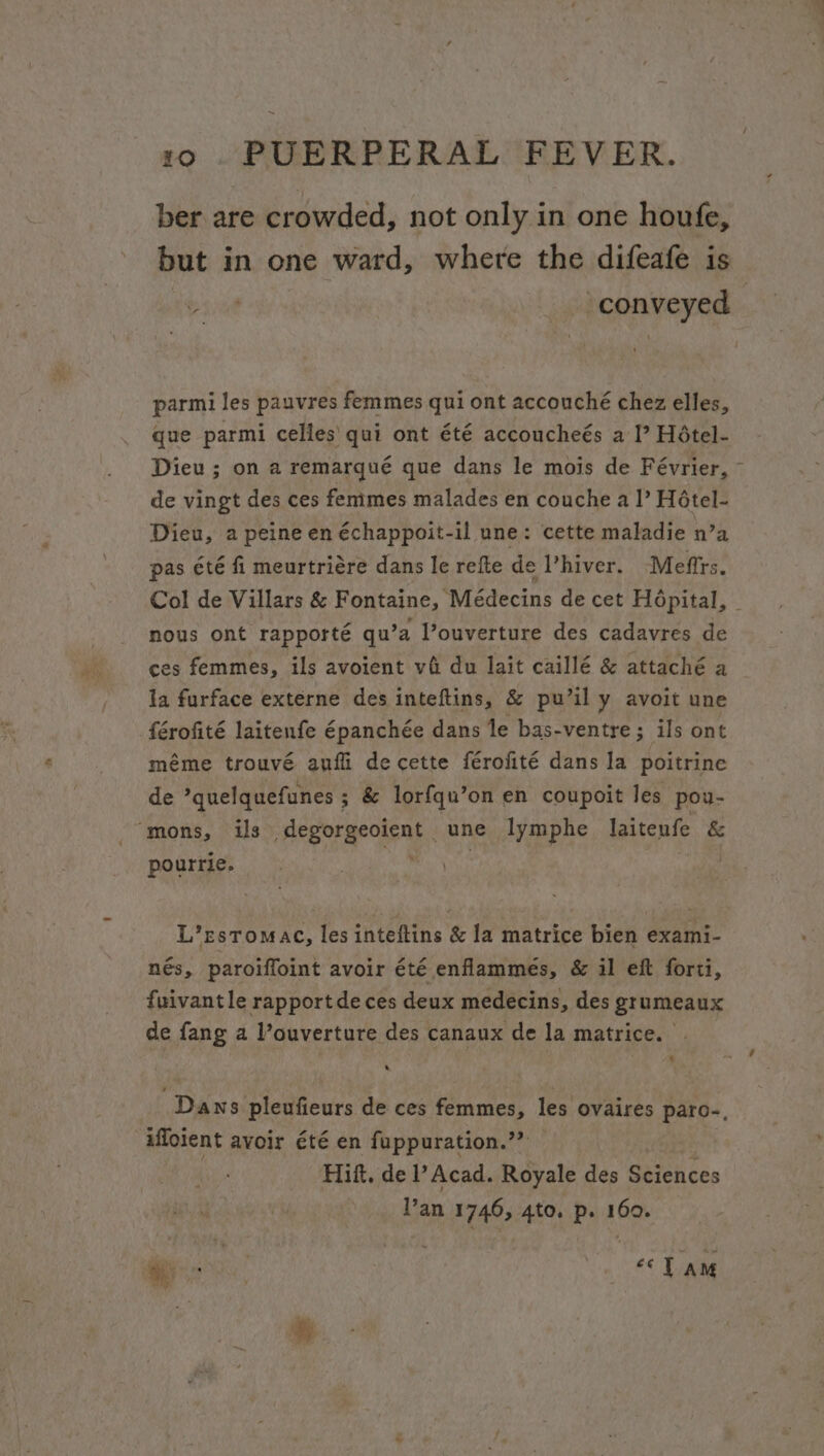 ber are crowded, not only in one houfe, but in one ward, where the difeafe is tepaveynd \ r parmi les pauvres femmes qui ont accouché chez elles, que parmi celles’ qui ont été accoucheés a I’ Hétel- Dieu ; on a remarqué que dans le mois de Février, ~ de vingt des ces fenimes malades en couche a |’ Hétel- Dieu, a peine en échappoit-il une: cette maladie n’a pas été fi meurtriére dans le refte de hiver. Mefirs. Col de Villars &amp; Fontaine, Médecins de cet Hopital, © nous ont rapporté qu’a l’ouverture des cadavres de ces femmes, ils avoient vi du lait caillé &amp; attaché a la furface externe des inteftins, &amp; pu’il y avoit une férofité laitenfe Epanchée dans le bas-ventre; ils ont méme trouvé aufli decette férofité dans la poitrine de ’quelquefunes ; &amp; lor{qu’on en coupoit les pou- “mons, us sg Syd, Mae une lymphe laitenfe &amp; pourrie. L’EesTomac, les inteftins &amp; la matrice bien exami- nés, paroiffoint avoir été enflammeés, &amp; il eft forti, fuivantle rapport de ces deux medecins, des grumeaux de fang a ouverture des canaux de la matrice. | s “Dans pleufieurs de ces femmes, les ovaires paro-, iffoient avoir été en fuppuration.”? Hitt, de l’ Acad. Royale des Gireueee Van 1746, 4to. p. 160.