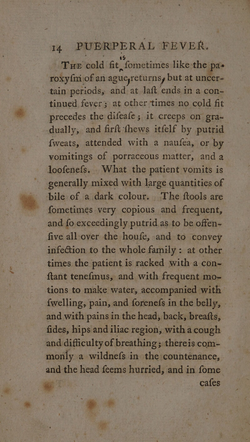 f* THE Sal fit, “fometimes like the pas roxy{m of an ague returnsy but at uncer- tinued fever at other times no cold fit precedes the difeafe ; it creeps on gra- dually, and firft thews itfelf by putrid {weats, attended with a naufea, or by vomitings of porraceous matter, and a bile of a dark colour. The ftools are fometimes very copious and frequent, and fo exceedingly putrid as to be offen- five all-over the houfe, and to convey infection to the whole family : at other times the patient is racked with a con- ftant tenefmus, and with frequent mo- tions to make water, accompanied with and with pains in the head, back, breafts, fides, hips and iliac region, with a cough and difficulty of breathing; thereis com- monly a wildnefs in the countenance, and the head {cems hurried, and in fome