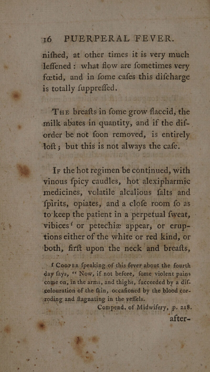 nifhed, at other times it is very much leffened : what flow are fometimes very -fcetid, and in fome cafes'this difcharge is totally SpERenee ‘Tue breafts in fome grow flaccid, the milk abates in quantity, and if the dif- order be not foon removed, is entirely ‘Jott; but this is not always the cafe. Ir the hot regimen be continued, with vinous fpicy caudles, hot alexipharmic medicines, volatile alcalious falts and fpirits, opiates, and a clofe room fo as_ to’keep the patient ina perpetual {weat, vibices‘ or petechie appear; of erup-. ‘tions either of the white or red kind, or both, frit eae the. neck and breatts, f paren ER {peaking of this love about the fourth day fays, &lt;&lt; Now, if not before, fome violent Pains “come on, in the arms, and thighs, fucceeded by a dif- ‘colouration of the fkin,. occafioned by the blood ¢or- ups: and flagnating i in the veffels. | , Compend, of Midwifery, Pp 21 8. a after-