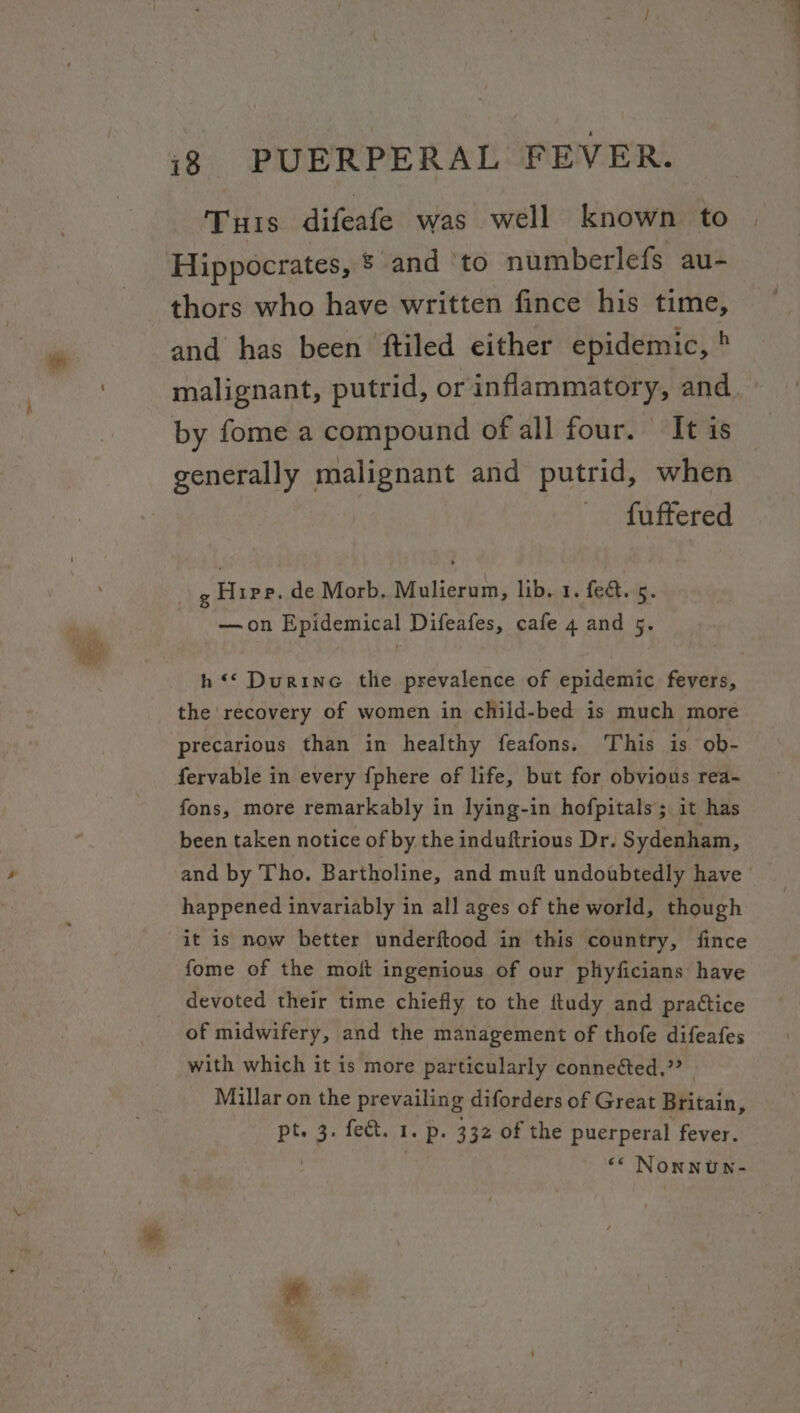 Turis difeafe was well known to Hippocrates, § and ‘to numberlefs au- thors who have written fince his time, and has been ftiled either epidemic, ' malignant, putrid, or inflammatory, and. by fome a compound of all four. It is generally malignant and putrid, when fuftered , Hier. de Morb. Mulierun, lib. 1. fect. 5. —on Epidemical Difeafes, cafe 4 and cy h ** Durine the prevalence of epidemic fevers, the recovery of women in child-bed is much more precarious than in healthy feafons. This is ob- fervable in every {phere of life, but for obvious rea- fons, more remarkably in lying-in hofpitals; it has been taken notice of by the induftrious Dr. Sydenham, and by Tho. Bartholine, and muft undoubtedly have happened invariably in all ages of the world, though it is now better underftood in this country, fince fome of the moft ingenious of our plhyficians have devoted their time chiefly to the ftudy and practice of midwifery, and the management of thofe difeafes with which it is more particularly conneéted.”? - Millar on the prevailing diforders of Great Britain, te 3. fect. 1. p. 332 of the puerperal fever. ‘« Nonnuw-