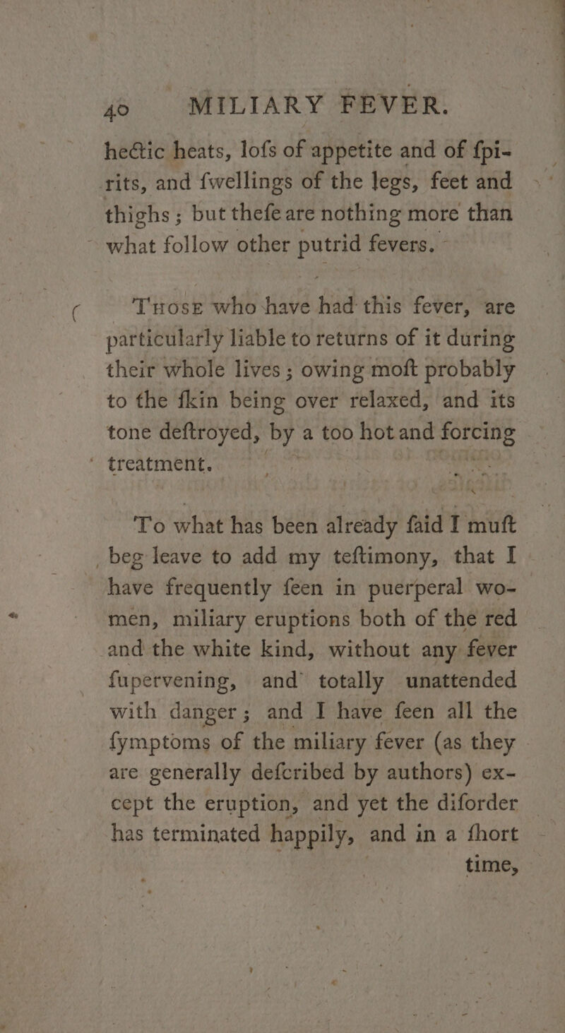 hectic heats, lofs dp appetite and of fpi- rits, and {fwellings of the legs, feet and thighs ; ; but thefe are nothing more than ~ what follow other putrid fevers, © T'ttose who ‘have had this fever, are particularly liable to returns of it during their whole lives ; owing moft probably to the fkin being over relaxed, and its tone deftroyed, ‘by. a too hot and sabi “ To what has been already faid TI muft _beg leave to add my teftimony, that I have frequently feen in puerperal wo- men, miliary eruptions both of the red _ and the white kind, without any fever fupervening, and totally unattended with danger; and I have feen all the fymptoms of the miliary fever (as they - are generally defcribed by authors) ex- cept the eruption, and yet the diforder _ has terminated happily, and i in a fhort time,