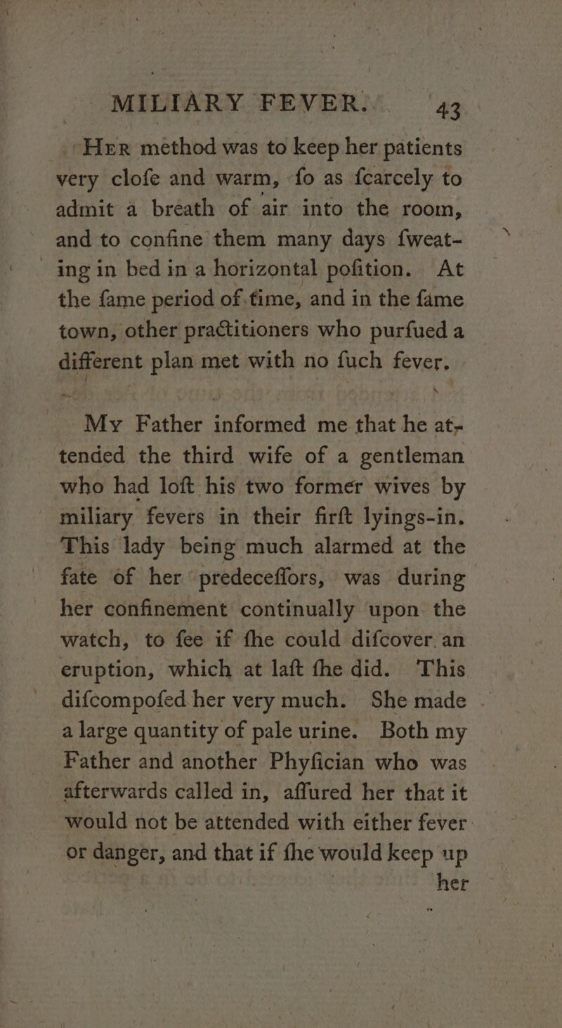 fds method was to keep her patients very clofe and warm, fo as fcarcely to admit a breath of air into the room, and to confine them many days fweat- - ing in bed in a horizontal pofition. At the fame period of. fime, and in the fame town, other practitioners who purfued a different plan met with no fuch fever, My Father informed me that he at; tended the third wife of a gentleman who had loft his two former wives by miliary fevers in their firft lyings-in. This lady being much alarmed at the fate of her predeceffors, was during her confinement continually upon the watch, to fee if fhe could difcover. an eruption, which at laft fhe did. This difcompofed her very much. She made - a large quantity of pale urine. Both my Father and another Phyfician who was afterwards called in, affured her that it would not be attended with either fever or danger, and that if the would keep up =