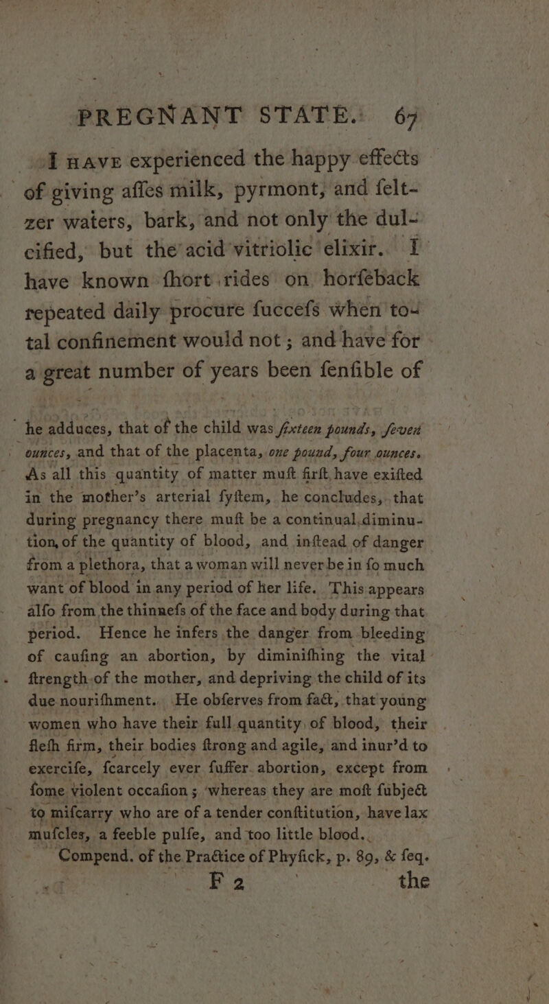 4d nave experienced the happy effects Of giving affes milk, pyrmont, and felt- zer waters, bark, and not only the dul- ecified, but the’acid’vitriolic elixir. I have known fhort rides on horfeback repeated daily procure fuccefs when to4 tal confinement would not ; and have for eH “igri of nei beet fenfible of ; he adduces, that of the child was v3 teen Hatin Seve - ounces, and that of the placenta, ove pound, four ounces. As all this quantity of matter muft firft, have exifted in the mother’s arterial fyitem, he concludes, that during pregnancy there muft be a continual. diminu- tion, of the quantity of blood, and inftead of danger from a plethora, that a woman will neverbe in fo much want of blood in any period of her life. This appears alfo from the thinnefs of the face and body during that period. Hence he infers the danger from bleeding: of caufing an abortion, by diminifhing the. vital - ftrength.of the mother, and depriving the child of its due nourifhment., He obferves from fact, that young women who have their full quantity of blood, their fiefh firm, their bodies ftrong and agile, and inur’d to exercife, fearcely ever fuffer. abortion, except from ~ fome Violent occafion ; ‘whereas they are moft fubjec&amp; to 1 mifcarry who are of a tender conftitution, have lax mufcles,. a feeble pulfe, and too little blood.. eo of the Praétice of Phyfick, p. 89, &amp; feq. F 2 . the