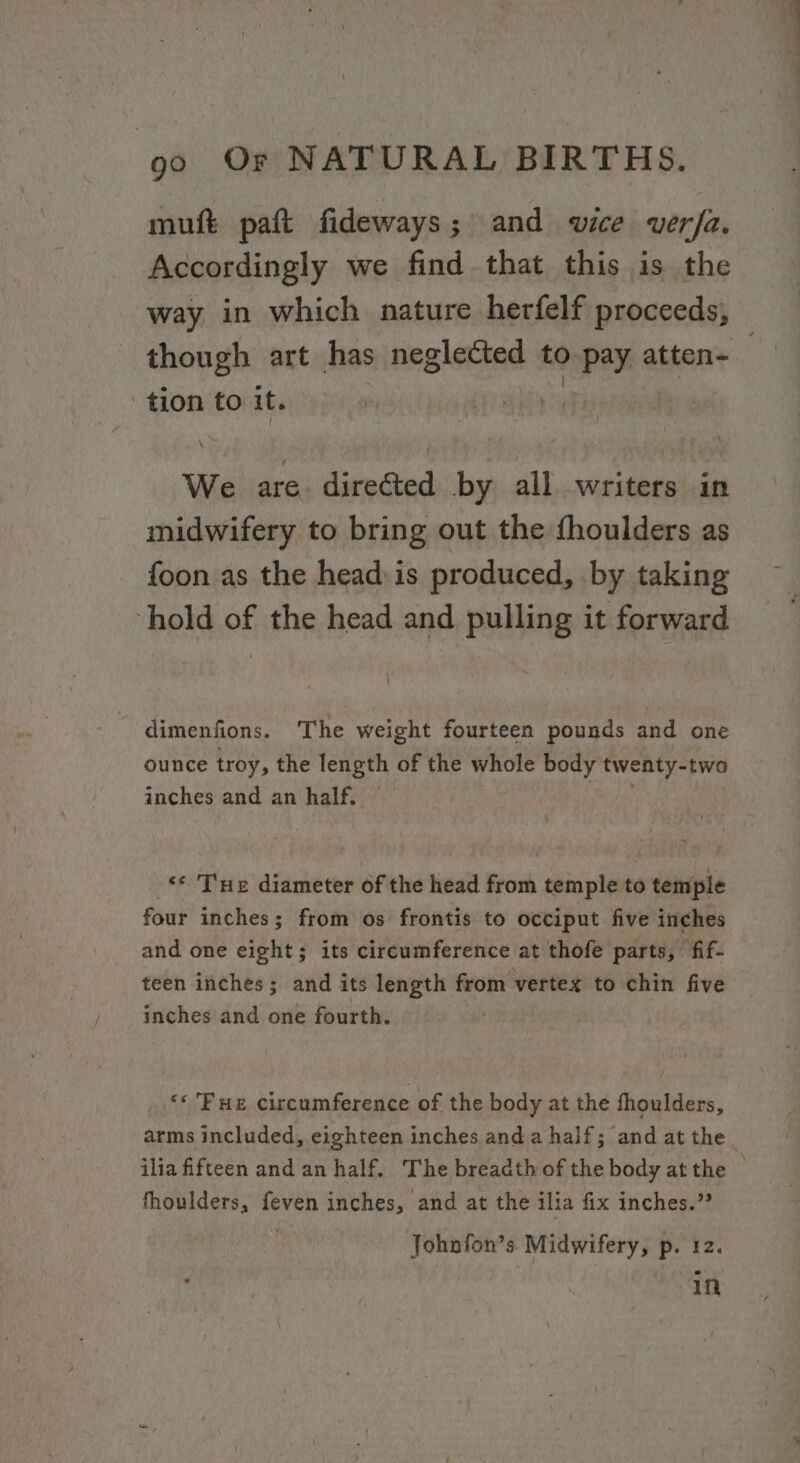 muft paft fideways; and wice verfa. Accordingly we find that this is the though art has etc to nay atten- tion to it. | We are. directed by all writers in midwifery to bring out the fhoulders as foon as the head: is produced, .by taking hold of the head and pulling it forward dimenfions, The weight fourteen pounds and one ounce troy, the length of the whole body twenty-two inches and an half. «© Tue diameter of the head from temple to temple four inches; from os frontis to occiput five inches and one eight; its circumference at thofe parts, fif- teen inches; and its length from vertex to chin five inches and one fourth. ‘* Fue circumference of the body at the fhoulders, arms included, eighteen inches and a half; and at the ilia fifteen and an half. The breadth of the body at the fhoulders, feven inches, and at the ilia fix inches.” Johnfon’s Midwifery, p. 12. in