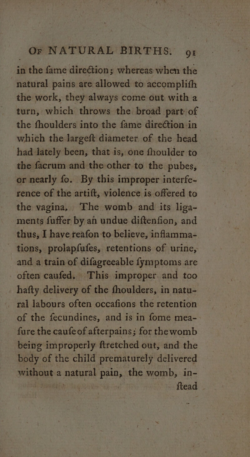 in the fame direGtion; whereas when the natural pains are allowed to accomplith the work, they always come out with a turn, which throws the. broad part: of the fhoulders into the fame dire¢tion in which the largeft diameter of the head had lately been, that is, one fhoulder to the facrum and the other to the. pubes, | or nearly fo. By this improper interfe- rence of the artift, violence is offered to the vagina, The womb and its liga- ments fuffer by an undue diftenfion, and thus, I have reafon to believe, inflamma- tions, prolapfufes, retentions of urine, and a train of difagreeable fymptoms are often caufed, This improper. and too hafty delivery of the fhoulders, in natu- of the fecundines, and is in fome mea-- fure the caufe of afterpains; for thewomb being improperly ftretched out, and the body of the child prematurely delivered without a natural pain, the womb, in- ftead .