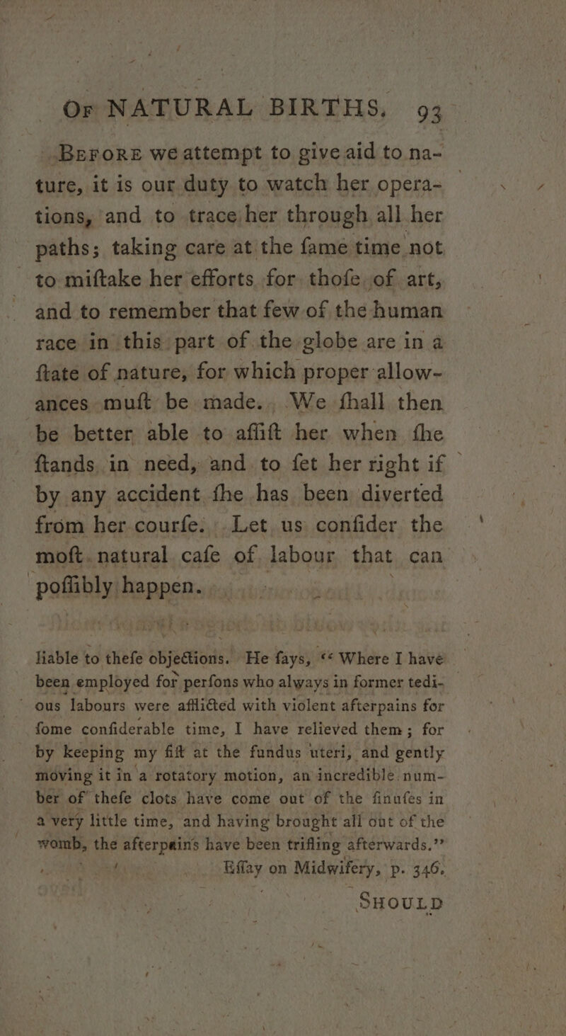 Berore we attempt to give aid to na- ture, it is our duty to watch her opera- tions, and to trace/her through all her paths; taking care atthe fame time not to miftake her efforts. for. thofe of art, and to remember that few of the human race in this part of the globe are in a ftate of nature, for which proper allow- ances muft be made. We fhall then be better able to affit her when fhe ftands. in need, and to fet her right if © by any accident fhe has been diverted from her courfe: Let us confider the mott. natural cafe of labour that can otal panne: liable to thefe cbjedtions He fays, «© Where I have been employed for perfons who always in former tedi- _ ~ ous labours were afli@ted with violent afterpains for fome confiderable time, I have relieved them ; for by keeping my fift at the fundus uteri, and bundy moving it in a rotatory motion, an incredible. num- ber of thefe clots have come out of the finufes in a very little time, and having brought all ont of the womb, the afterpains have been trifling afterwards. ss ya | Hey on Midwifery, ‘P+ 346, SHOULD
