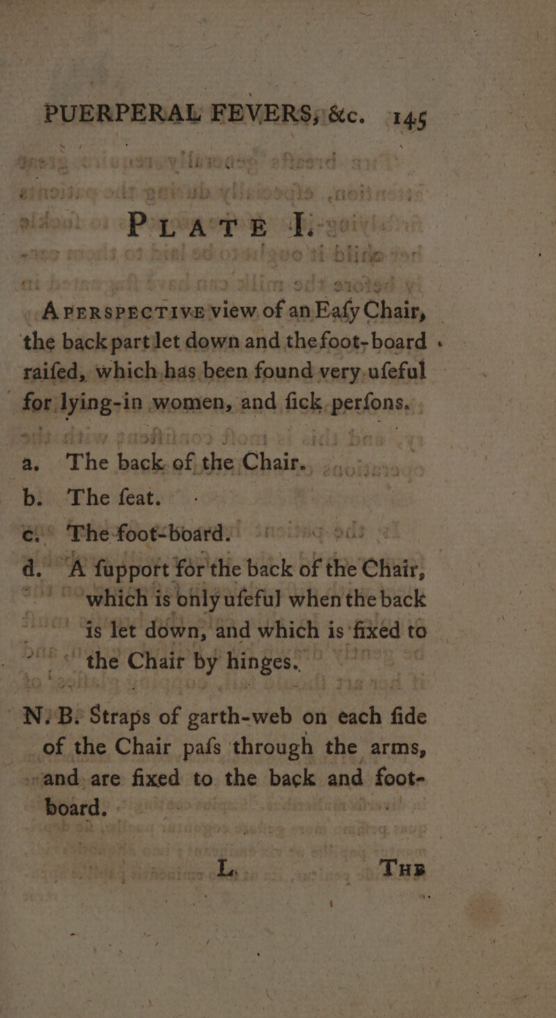 = . 5 a, rs a ae Lr it Sak a © veg | &amp; “ 4 i? Ovi ys 7) \ 1 ~ e © ws + Lud tat a + . 4. ea mi : : : =~ j oi dee ao , : 5 ° . * we * hy a - ¢ ry cy a THe ray 7° - -. ; ee ee ee ee ee . APERSPECTIVE View of an Eafy Chair, the back partlet down and thefoot- board for: lying- -in THODIOR: and fick, prEtOn sy “ The fe a: See Cte ss | b. The feat. e) The-foot&lt;board. pd a. “A fapport for'the back of elie Chait, “1° Owhich is ‘only ufeful when the back the Chair by hinges. N: Bi mi Serie of garth-web on sch fide of the Chair pafs through the arms, wand. are fixed to . the back and shoo board. ° ,