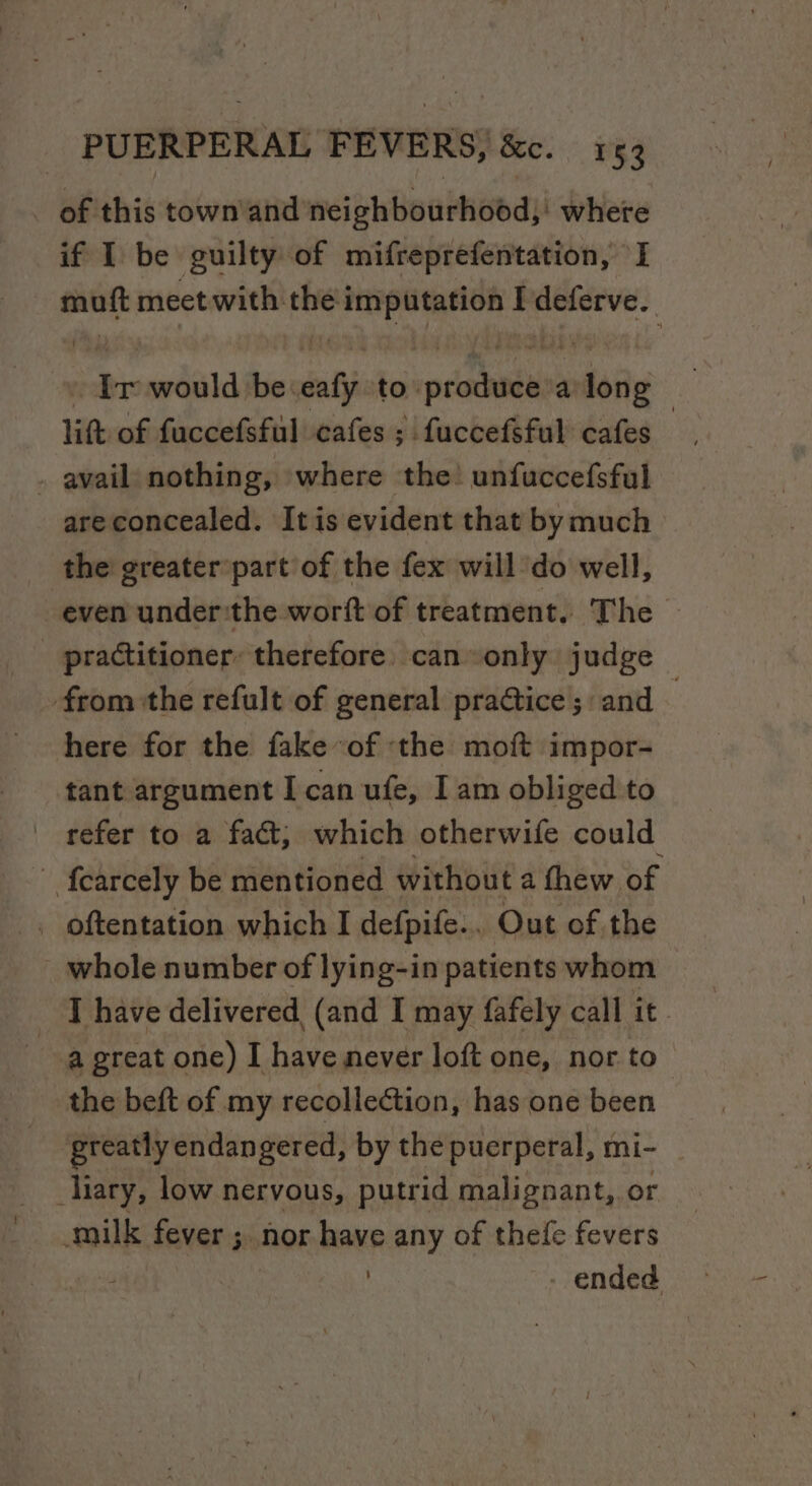 _ of this town and neiphBowthobds! where if I be guilty of mifreprefentation, I muft meet with the imputation Ideferve._ Ir would beeafy to produce a long litt of faccefsful cafes ; fuccefsful cafes — . avail nothing, where the! unfuccefsful areconcealed. Itis evident that bymuch &gt; the greater’part of the fex will do well, even under:the worft of treatment. The © practitioner: therefore. can only judge from the refult of general practice ;: and here for the fakeof ‘the moft impor- tant argument I can ufe, I am obliged to - refer to a fact, which otherwife could ~ {carcely be mentioned without a thew. of . oftentation which I defpife.. Out of the whole number of lying-in patients whom I have delivered, (and I may fafely call it. a great one) I have never loft one, nor to the beft of my recollection, has one been greatly endangered, by the puerperal, mi- liary, low nervous, putrid malignant, or milk fever ;. nor have any of thefe fevers . -ended —
