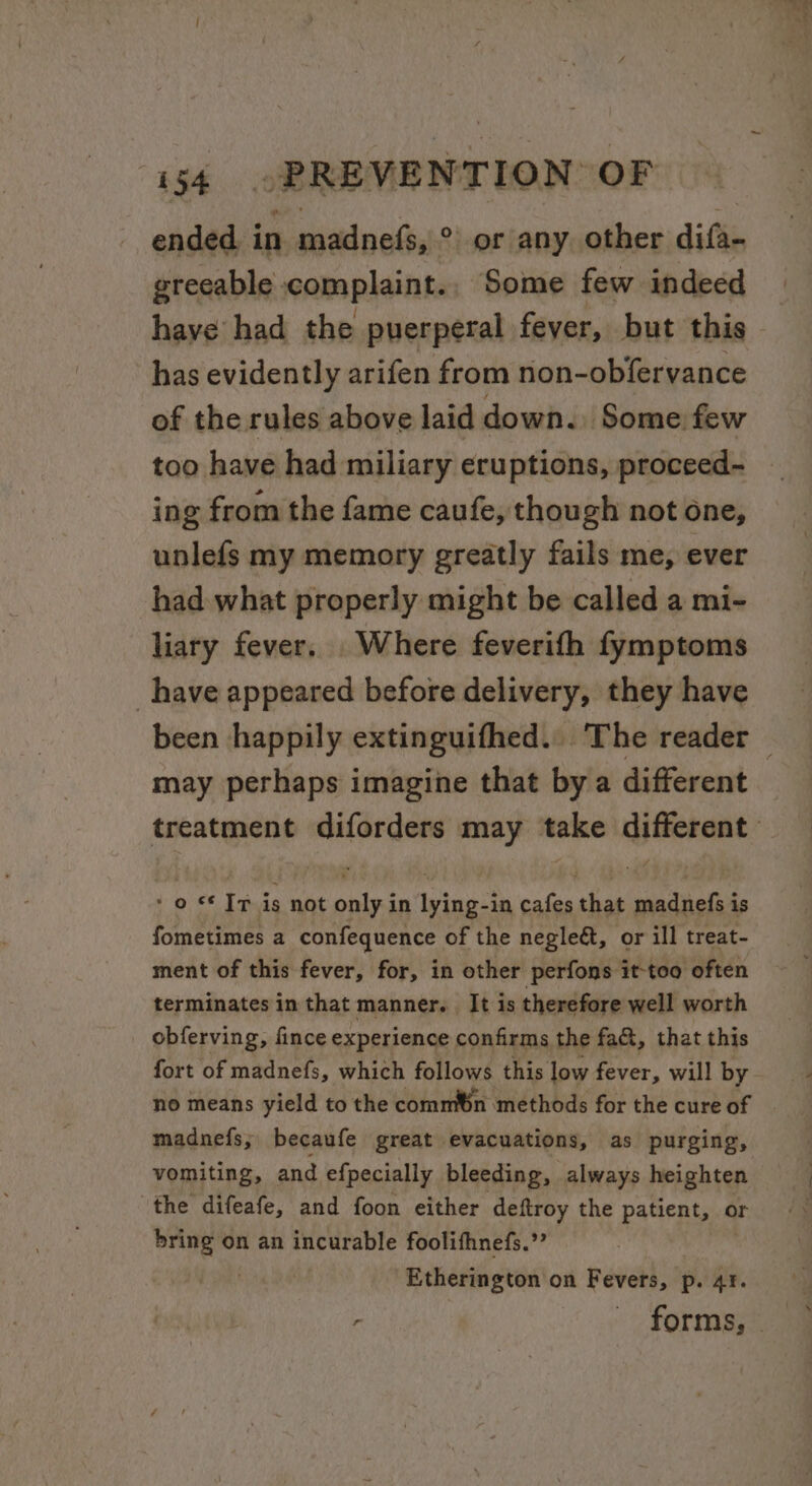 ended i in waded, ° or any. other difts greeable complaint., Some few indeed have had the puerperal fever, but this has evidently arifen from non-obfervance of the rules above laid down. Some: few too have had miliary eruptions, proceed- ing from the fame caufe, though not one, unlefs my memory greatly fails me, ever had what properly might be called a mi- liary fever. Where feverifh fymptoms _have appeared before delivery, they have may perhaps imagine that by a different * o ** Tp is not only in lying-in cafes that madnefs is fometimes a confequence of the negle&amp;, or ill treat- ment of this fever, for, in other perfons it-too often terminates in that manner. It is therefore well worth obferving, fince experience confirms the fa&amp;, that this fort of madnefs, which follows this low fever, will by no means yield to the comm®n methods for the cure of madnefs; becaufe great evacuations, as purging, vomiting, and efpecially bleeding, always heighten the difeafe, and foon either deftroy the patient, or eee on an incurable foolifhnefs.”’ Etherington on Fevers, p. AY.