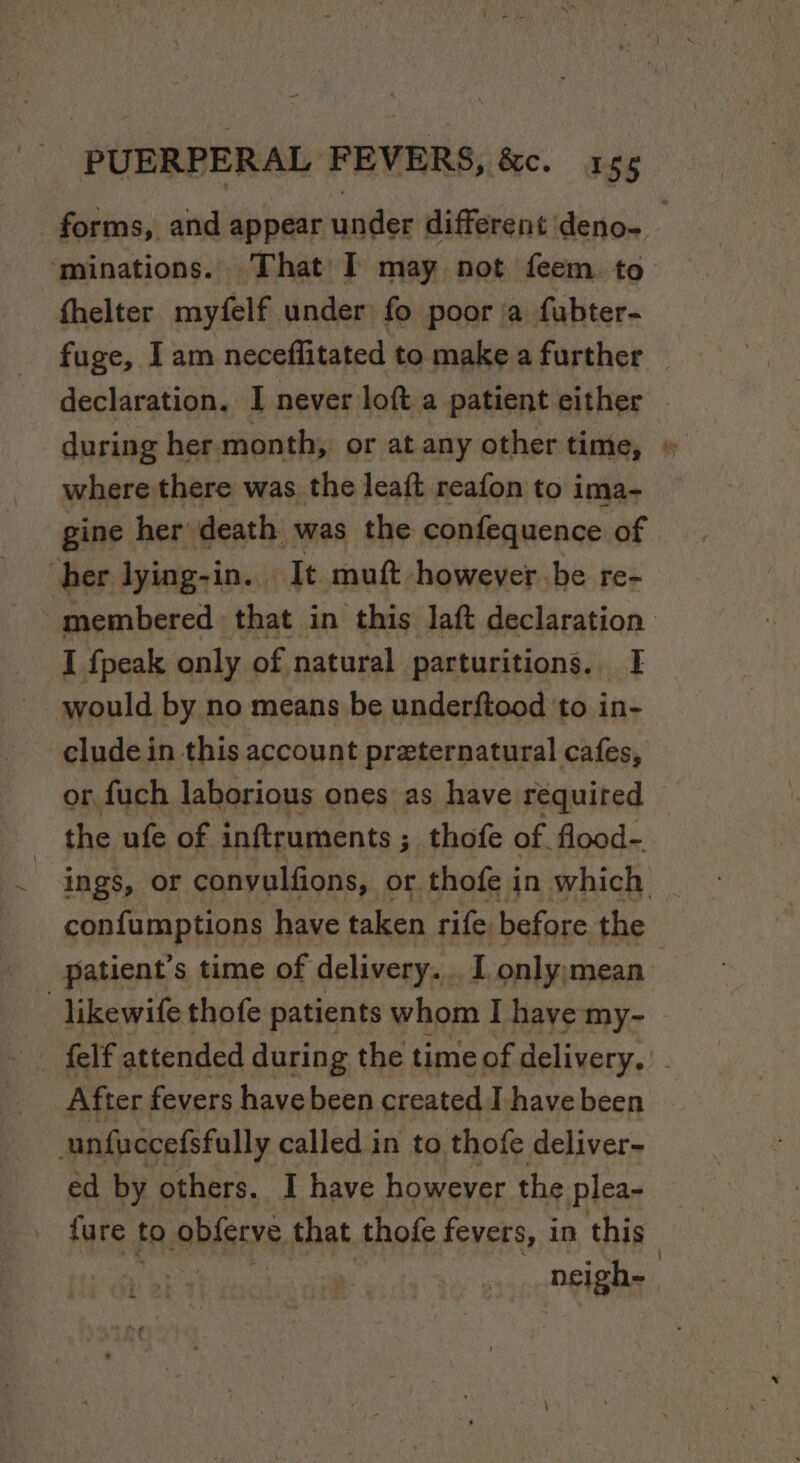 forms, and appear under different deno- ‘minations. That I may not feem. to fhelter myfelf under fo poor a fubter- fuge, I am neceflitated to make a further declaration, I never loft a patient either — during her month, or at any other time, « where there was the leaft reafon to ima- gine her death was the confequence of her lying-in. | It mutt however be re- -membered that in this laft declaration I {peak only of natural parturitions. ge would by no means be underftood ‘to in- clude in this account preternatural cafes, or fuch laborious ones as have required © the ufe of inftruments ; ; thofe of. flood-. ings, or convulfions, or thofe in which confumptions have taken rife before the patient's time of delivery. . I onlyymean’ -likewife thofe patients whom I have my- After fevers have been created I have been unfuccefsfully called in to thofe deliver- ed by others. I have however the plea- fure to obferve that thofe fevers, i in this : neigh-