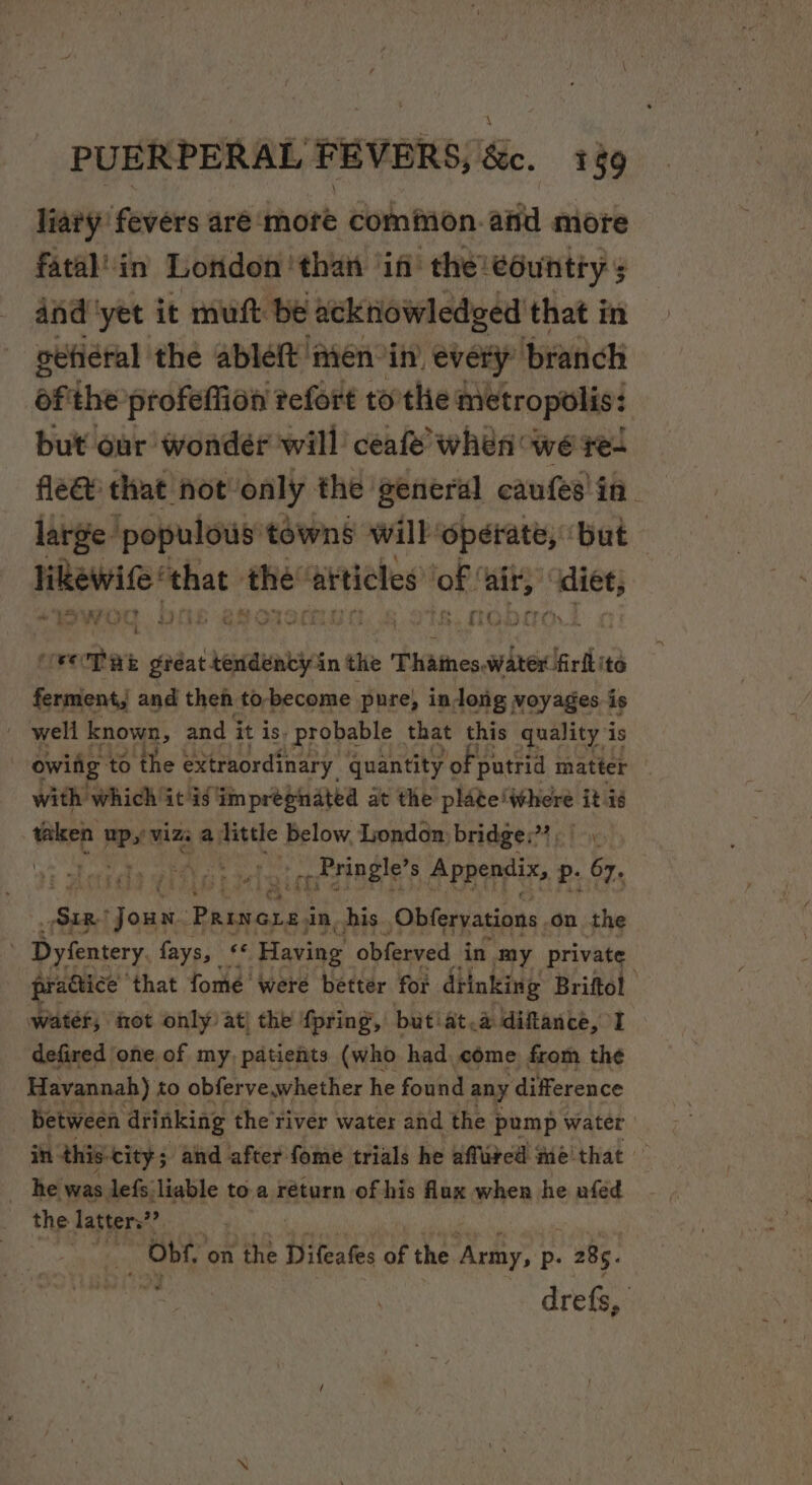 liaty’ fevers are: dnote common. atid more fatal’in London thai in the! eountty 5 dnd'yet it muft be acknowledged that in getiéral the ableft ‘men in. every’ ‘branch ofthe profeflion refort torthe metropolis: but our wonder will ceafe’ when we re- fle&amp; that not-only the general caufes' in. large. ‘populous towns will: ‘operate, ‘but pu ah ‘the ‘atticles of sed lew In WO ve lO J vOT HE gréat tendency in the Thatnes, water firflite ferment, and theh to-become pure, indong voyages is . wert ca and it is. i probanls | ae this eer At is with which’ itis impregnated at the plate! optical taken pean a Tittle below, London: bridges? - -- Pringle’ 8 Appendix, P- 67. gr ite Jou: Pauiords in. his Obferyations, on the 3 Dyfentery fays, « Having obferved in my private practice’ that fomeé were better for diinking Briftol water, fot only at] the fpring, butiat.a diftance, I defired one. of my, patients (who had come from the Havannah) to obferve.whether he found any ‘difference between drinking the river water and the pump water in this-city ; ; and after fome trials he affired Me'that — _ he was lefs liable to a return of his flux when he ufed the latter”? - Obf, on the Difeafes of the abr p- . 285. drefs, :