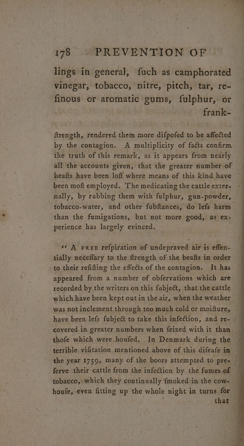 lings in general, fuch as camphorated vinegar, tobacco, nitre, pitch, ‘tar, re~ finous or aromatic gums, fulphur, or frank- pu, \ ftrength, rendered them more difpofed to be affected the truth of this remark, as it appears from nearly all the accounts given, that the greater riumber of beafts have been loft’ where means of this kind have been moft employed. The medicating the cattle exter- than the fumigations, but not more good, as ex- perience has largely evinced. &lt;* A FREE refpiration of undepraved air is effen- tially neceflary to the ftrength of the beafts in order appeared from a number of obfervations which are recorded by the writers on this fubje&amp;, that the cattle ferve their cattle from the infection by the fumes of tobacco,» which they continually fmoked in the cow- ee ee ee t es ee es