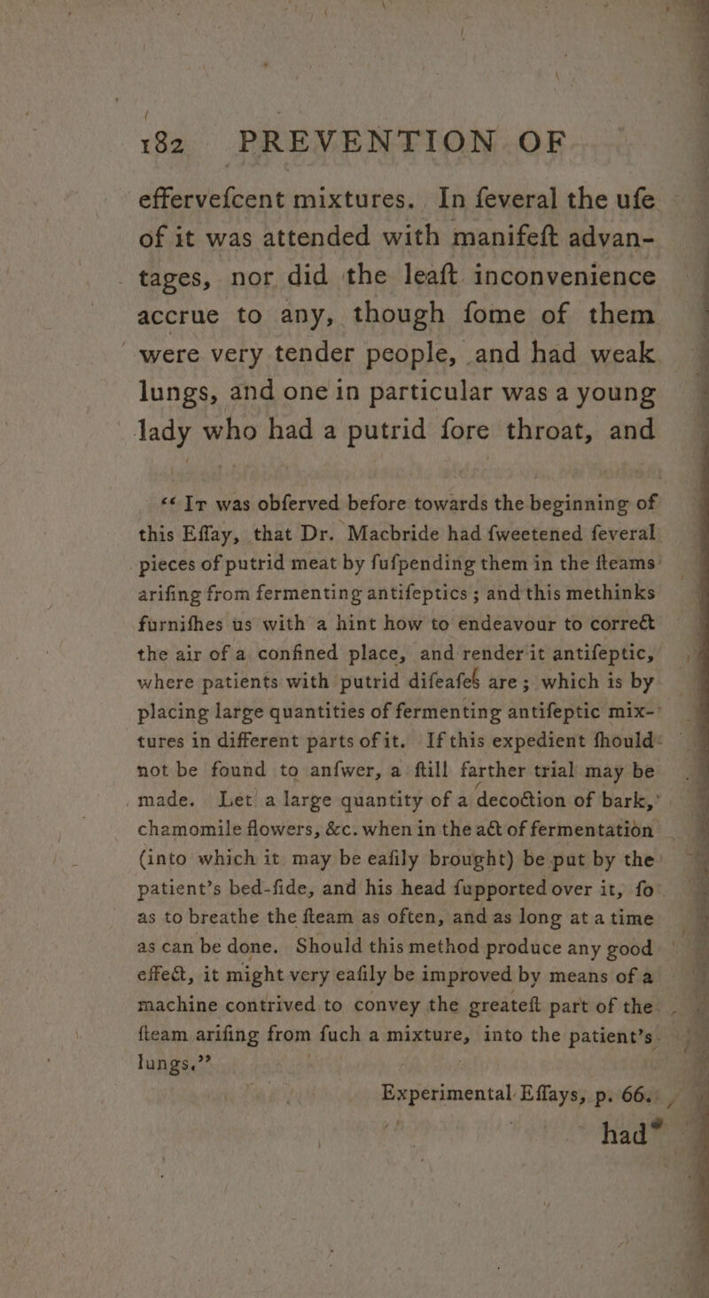 of it was attended with manifett advan- tages, nor did the leaft inconvenience accrue to any, though fome of them were very tender people, and had weak lungs, and one in particular was a young lady who had a putrid fore throat, and «¢ Ir was obferved before towards the beginning of this Effay, that Dr. Macbride had fweetened feveral pieces of putrid meat by fufpending them in the fteams’ arifing from fermenting antifeptics ; and this methinks furnifhes us with a hint how to endeavour to correc the air of a confined place, and render‘it antifeptic, where patients with putrid difeafes are; which is by not be found to anfwer, a ftill farther trial may be _made. Let a large quantity of a decoétion of bark,’ (into which it may be eafily brought) be put by the patient’s bed-fide, and his head fupported over it, fo’ as to breathe the fleam as often, and as long at a time as can be done. Should this method produce any good machine contrived to convey the greateft part of the. {team arifing from fuch a mixture, into the aneiaye s- lungs.’” , Experimental Effays, p. 66.