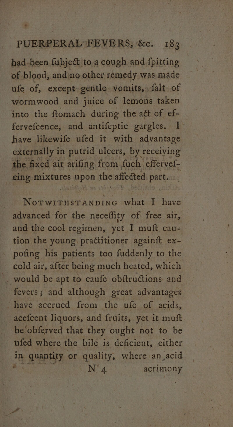 had -been fubject to.a cough and {pitting of blood, andino other remedy was made ufe of, except gentle. vomits,» falt» of wormwood and juice of lemons taken into the ftomach during the aa of ef- fervefcence, and antifeptic gargles. I have likewife ufed it with advantage | externally in putrid ulcers, by receiving the fixed air arifing from fuch: effervef- cing mixtures: meee ss affected part. f NoTwiTHsTANDING ‘hak I have advanced for the neceflity of free air, and the cool regimen, yet I muft cau- tion the young practitioner again{t ex- ‘pofing his patients too fuddenly to the _ cold air, after being much heated, which — _ would be apt to caufe obftrudtions and fevers; and although great advantages . have accrued from the ufe of acids, acef{cent liquors, and fruits, yet it muft be ‘obferved that they ought not to be 3 ufed where the bile is deficient, either in quantity or quality, where an. acid. ap N'4 acrimony