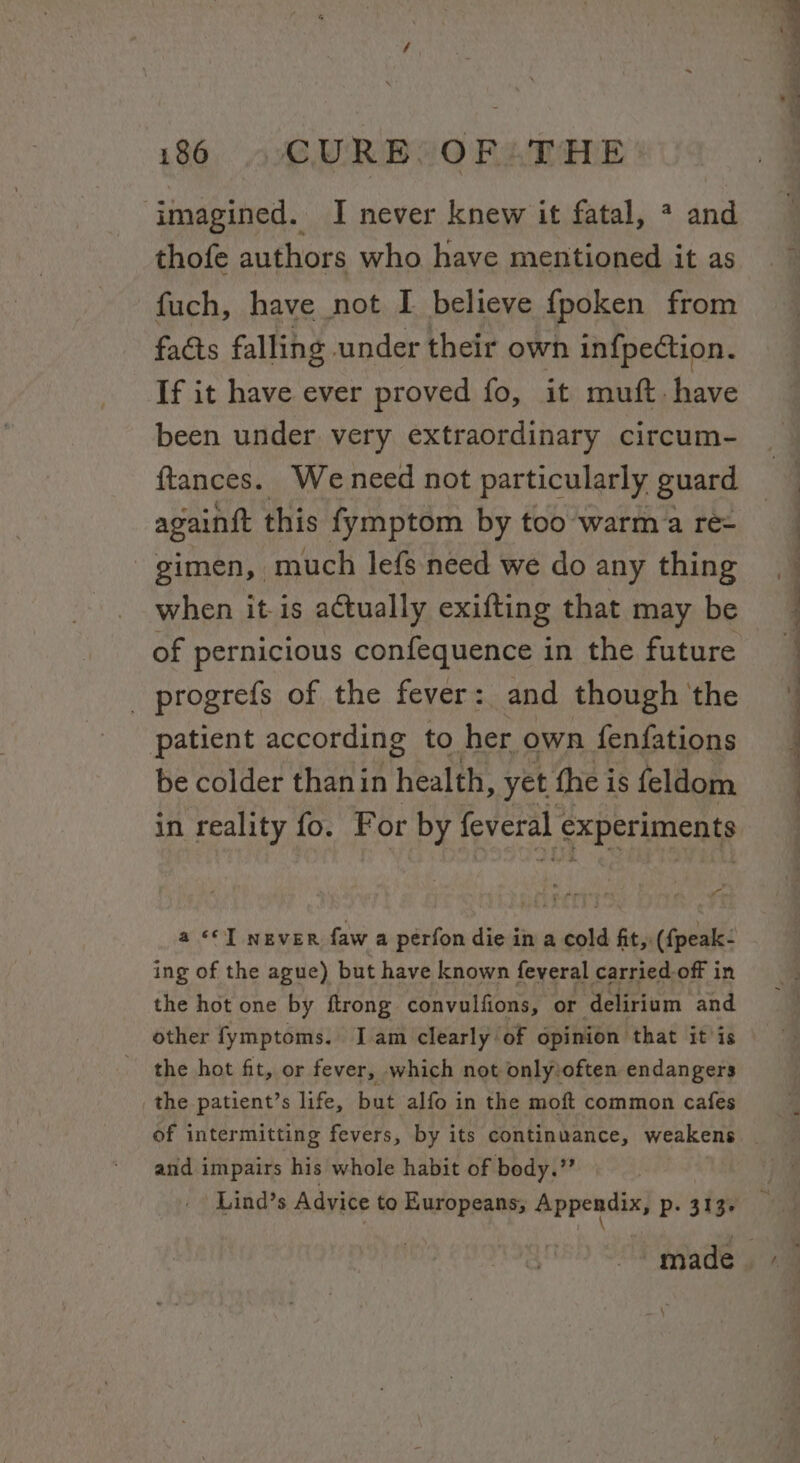 imagined. I never knew it fatal, * and thofe authors who have mentioned it as fuch, have not I believe fpoken from facts falling under their own infpection. If it have ever proved fo, it muft. have been under very extraordinary circum- ftances. Weneed not particularly guard againit this fymptom by too warm a re- gimen, much lefs need we do any thing when it is actually exifting that may be of pernicious confequence in the future _ progrefs of the fever: and though the patient according to her own fenfations be colder thanin health, yet the i is feldom in reality fo. For by feveral ‘experiments i a «© never faw a perfon die in a cold fit, ({peak- ing of the ague) but have known feveral carried off in the hot one by ftrong convulfions, or delirium and other fymptoms. Iam clearly of opinion that it is the hot fit, or fever, which not only:often endangers the patient’s life, but alfo in the moft common cafes and impairs his whole habit of body.” 1S ee a eee n ~ —_