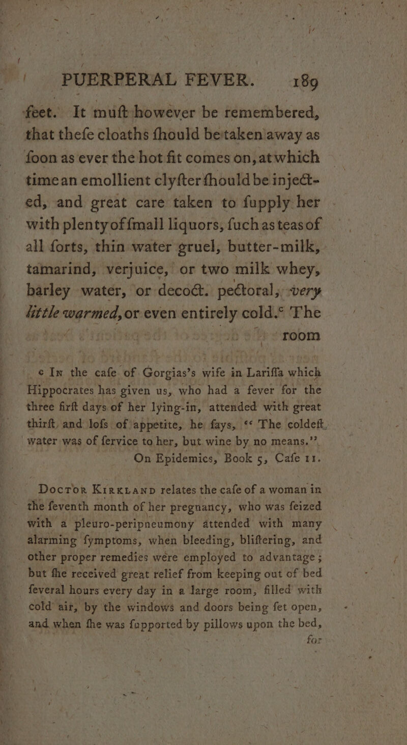 feet. It mutt however be remembered, that thefe cloaths fhould betakenaway as foon as ever the hot fit comes on, atwhich _ timean emollient clyfter fhould be inje@- ed, and great care taken to fupply her with plenty of {mall liquors, fuch as teas of all forts, thin water gruel, butter-milk, tamarind, verjuice, or two milk whey, barley water, or deco&amp;. pectoral, very 4ittle warmed, or even entirely cold.° The bese pod ob oly snobm ve In the cafe of Gorgias’s ie an Lariffla which Hippocrates has given us, who had a fever for the three firft days of her lying-in, attended with great thirft, and lofs of appetite, he fays, ‘* The coldett, water was of fervice to her, but. wine by no means.” On Epidemics, Book 5, Cafe 11. Docror KirkLanp relates the cafe of a woman in ~ the feventh month of her pregnancy, who was feized with a pleuro- -peripneumony attended with many alarming fymptoms, when bleeding, bliftering, and __ other proper remedies were employed to advantage ; but fhe received great relief from keeping out of bed feveral hours every day in a darge room, filled with cold’ air, by the windows and doors being fet open, and when fhe was fopported by pillows upon the bed, | far