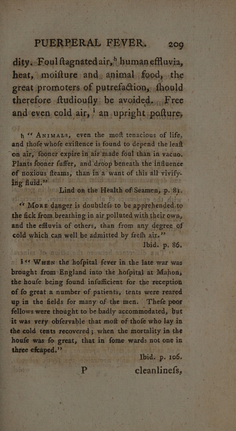 dity: Foul ftagnated air, human effluvia, heat, moifture and, animal, food, ..the great promoters of putrefaction, fhoald therefore. udionfini be avoided..,,\F ree andeven i cold ally; an upright, pofture; th ‘¢ ANIMALS, even the moft tenacious of life, and thofe whofe exiftence is found to depend the leaft. on. air, fooner expire in air made foul than in vacuo. Plants fooner fuffer, and droop beneath the’ ififluence of toxious fteams, than ait a want of this all 1 ih ing ‘Aiud? ‘sania acadi “Lindo on “Mee Health oft Seamen, P 23 a €e More danger i is Sata is to he epeveheudesie to the fick from, breathing in air polluted with their own, and the efluvia of others, than from any degree. of cold which can well be ASE by frefh aite ” . Ibid. as 86. “pee. Sabine the hofpital iste § in, ae sdees war was , Shy from'England into the hofpital at’ Mahon; the houfe: being found infufficient for the reception of fo great a number of patients, tents were reared up in the fields for many of-the men. Thefe poor fellows were thought to be. badly accommodated, ‘but — ‘it was vety obfervable that moft of thofe who lay in _ the‘cold tents recovered ; 3. when the mortality in the -houfe was fo great, that in fome wards not one in three sera , hae i Ibid. P- sake ae 2 cleanlinefs,