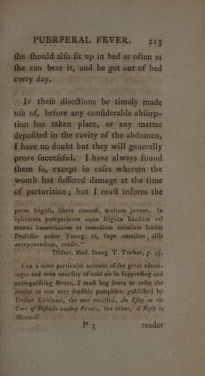 fhe fhould:alfo fit up in bed as offen as _fhe.can bear it, and be got out are bed every day... ‘ ! Ty thefe direGtions be timely made ule of, . before any confiderable abforp- tion has, taken place, or any matter depofited in the cavity of the abdomen, I have no doubt but they will generally prove fuccefsful. I have always found them fo, except in cafes wherein the womb. has fuffered damage at the time of parturition:s -but I muft inform the per frigii, libere concefi, multum juvant.. In. | ‘ephemera puerperarum aquz ‘frigide hauftam vel manus immerfionem ut remedium .eximium laudat ' Profeflor nofter Young, et, fepe omnibus. _aliis ppirpenenda cenfet.”’ $ Differt. Med. Tnavg. &lt; eine AE xe. ‘For a more Seah account of the great advan- “tages and even neceflity of cold air in fupprefling and -extinguithing fevers, I muft beg leave to refer the : reader to two very fenfible pamphlets publithed by Doétor Kirkland, the one entitled, xz Effay on the Cure heels auf ang Fevers, the Hier A wes to | Maxevell. : P 2 reader fi