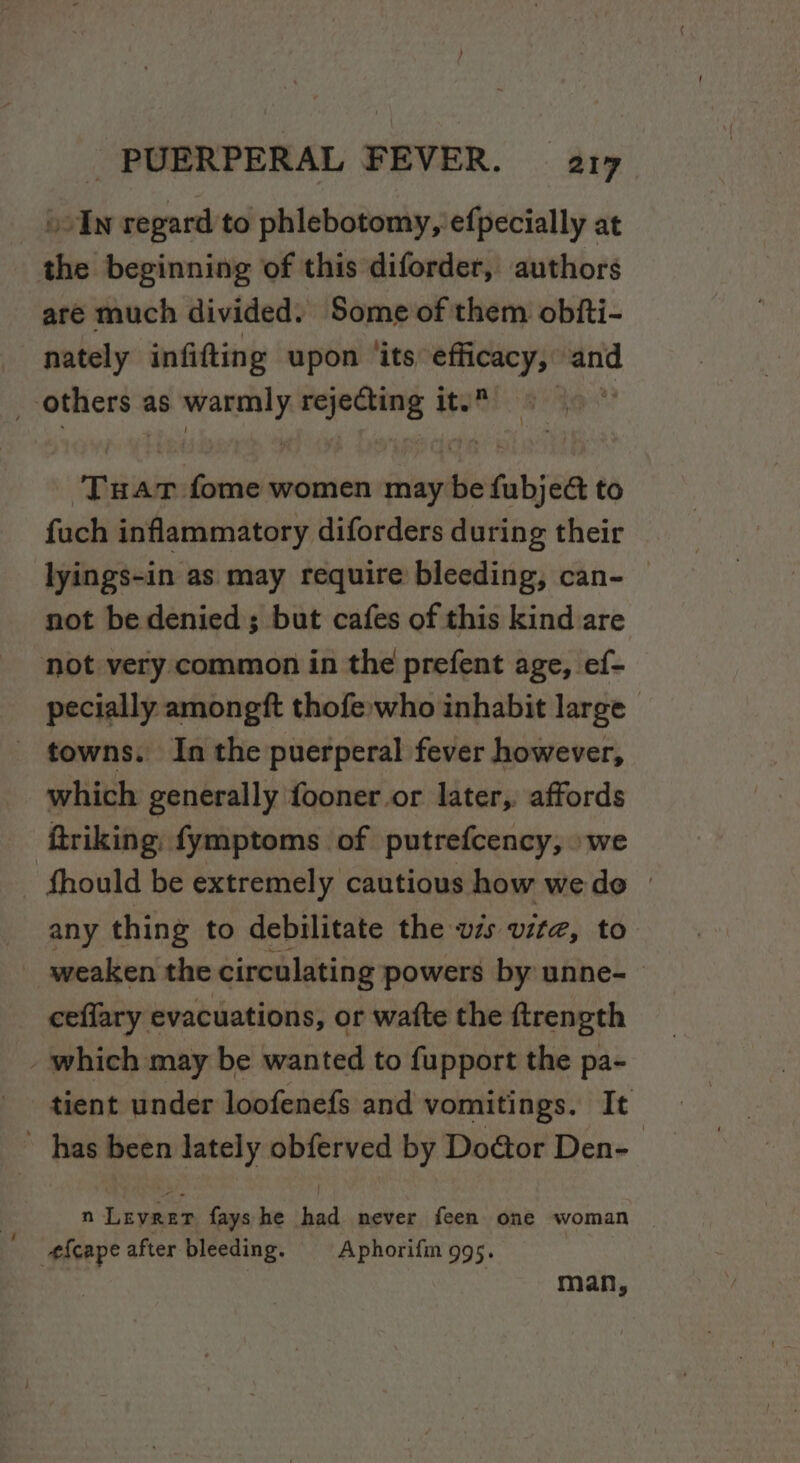 _ bolw regard to phlebotomy, efpecially at the beginning of this diforder, authors are much divided. Some of them obfti- nately infifting upon ‘its efficacy, and ‘others &lt; as er saison ity : Tu AT mnie women may ie fubj ect to fuch inflammatory diforders during their lyings-in as may require bleeding, can- — not be denied ; but cafes of this kind are not very common in the prefent age, ef- pecially amongft thofe;who inhabit large _ towns. In the puerperal fever however, which generally fooner.or later, affords ftriking, fymptoms of putrefcency, »we ‘fhould be extremely cautious how wedo » any thing to debilitate the vzs vite, to weaken the circulating powers by unne- ceflary evacuations, or watte the ftrength - which may be wanted to fupport the pa- tient under loofenefs and vomitings. It ~ has been Jately obferved by Doétor Den- n Levrer fays he had never feen one woman #fcape after bleeding. — Aphorifm 995. 3 man,