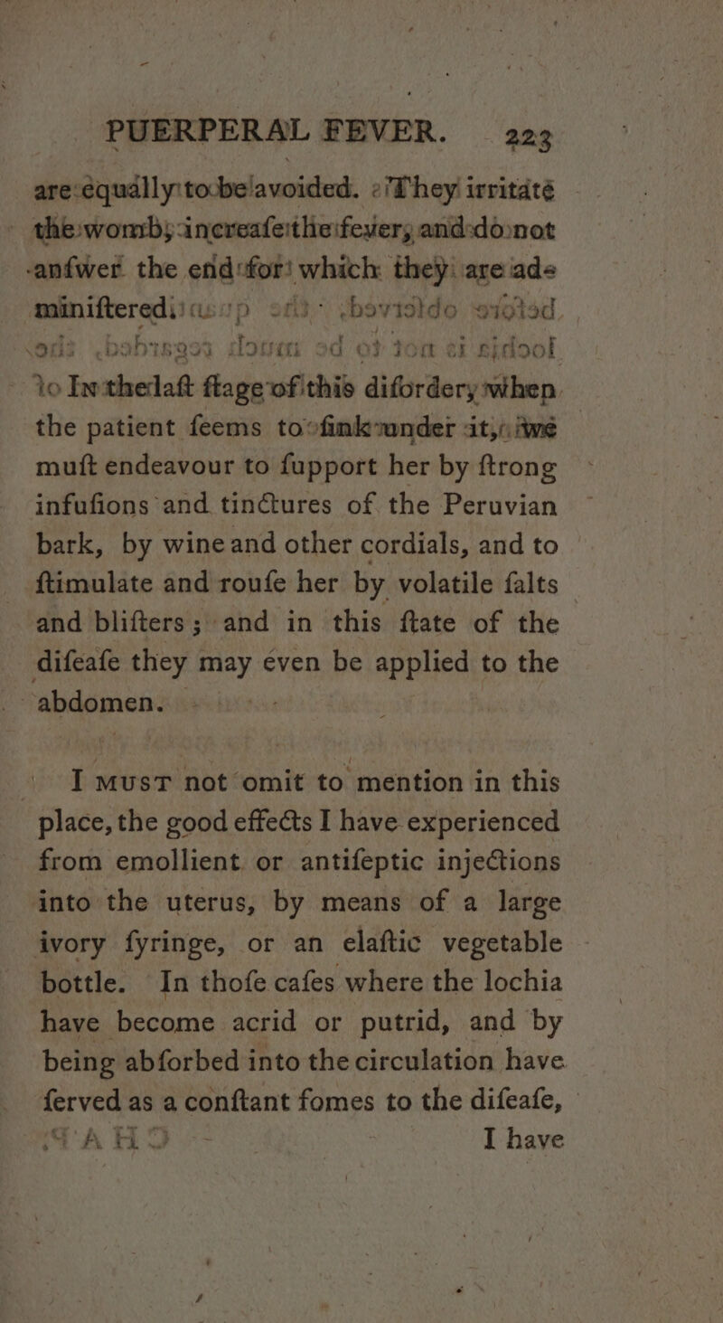 are-equally:tobe'avoided. ¢/They irritaté - the womby:increafeitheifever, and:doonot -anfwer the wr ‘ani they: are ade minifterediicosp &lt; ‘bo riatdo sioted ods .bobisg Lid ii od oO} Jom eb gidool io lethedaft flage of this difordery when the patient feems to»fimkunder «it, ime muft endeavour to fupport her by ftrong infufions and tin@tures of the Peruvian bark, by wine and other cordials, and to ftimulate and roufe her by volatile falts and blifters; and in this flate of the difeafe they may éven be applied to the | abdomen. roe I MUST not omit to mention in this place, the good effects I have experienced from emollient or antifeptic injections into the uterus, by means of a large ivory fyringe, or an elaftic vegetable bottle. In thofe cafes where the lochia have become acrid or putrid, and by being abforbed into the circulation have ferved as a a conftant fomes to the difeafe, — SA HL I have