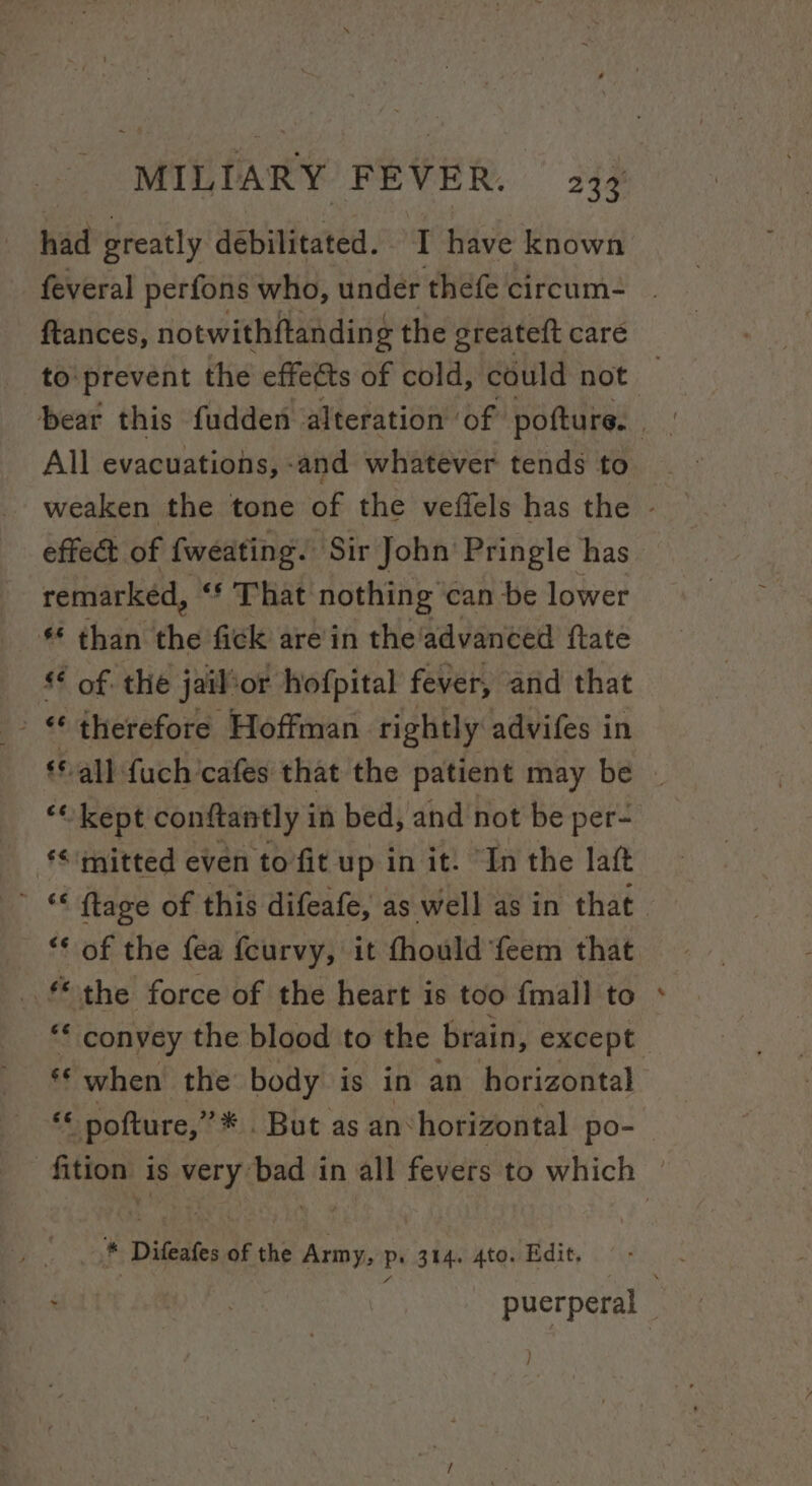 had greatly débilitated. I have known feveral perfons who, under thefe circum- ftances, notwithftanding the greateft care to:prevent the effects of cold, could not | beat this fudden alteration of pofture. All evacuations, -and whatever tends to weaken the tone of the veffels has the © effet of {weating. Sir John’ Pringle has remarked, “* That nothing can be lower § than ihe fick are'in the'advanced ftate ** of. the jail ‘or hofpital fever, and that - therefore Hoffman rightly advifes i in ‘all fuch cafes that the patient may be » ““ kept conftantly i in bed, and not be per- ‘&lt; mitted even to fit up in it. “In the laft * ftage of this difeafe, as well as in that “¢ of the fea fcurvy, it fhould feem that Gai force of the heart is too {mall to ** convey the blood to the brain, except «© when the body is in an horizontal «© pofture,”* . But as an‘horizontal po- fittoas is very bad in all fevers to which © * Difeafes of the Army, ps 314. 4to. Edit, ‘ | puerperal }