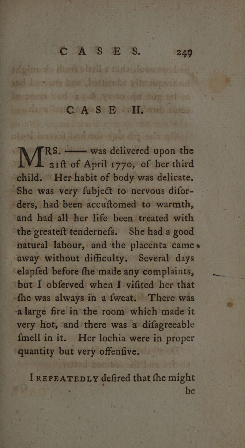 ‘nated Sue epliben RS. —— was delivered upon the aift of April 1770, of her third ‘child. ‘ Her habit of body was delicate. She was very fubjec&amp;t to nervous difor- ders, had been accuftomed to warmth, ‘and had ‘all her life been treated with the greateft' tendernefs. She hada good natural labour, andthe placenta camee -away without difficulty. Several days -elapfed before fhe made any ‘complaints, “but I obferved. when I vifited her that fhe was always'in a {weat.. There was -alarge fire inthe room which made it very hot, and there was a’ difagreeable fmell in it. Her lochia were in Proper “quantity but ieee offenfive. LT REPEATEDLY eldeacet fine fhe might . be