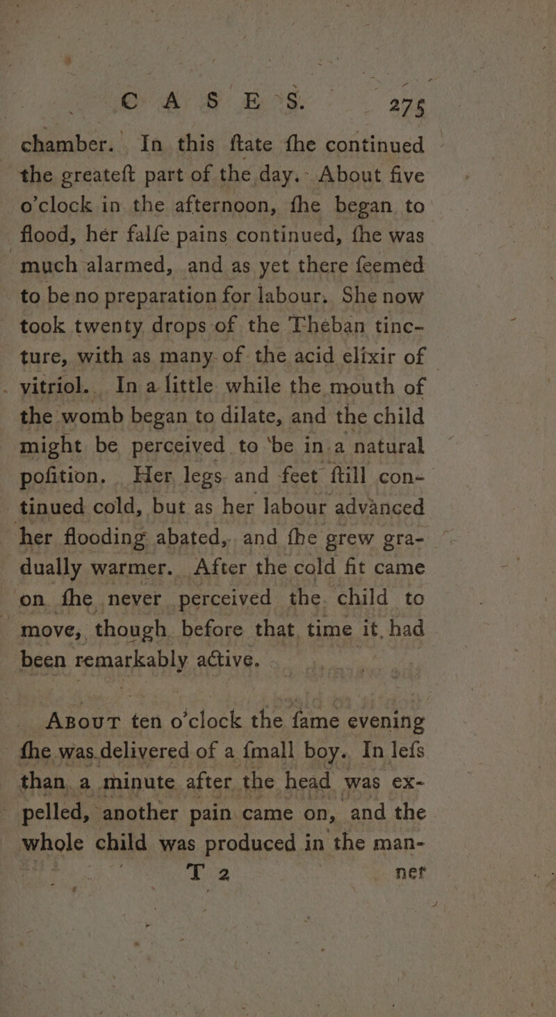 | Oh GE Bos: age chamber. In. this ftate fhe continued - the greateft part of the day.- About five o'clock in the afternoon, fhe began to flood, her falfe pains continued, fhe was much alarmed, and as yet there feemed to be no preparation for labour, She now - took twenty drops of the Theban tinc- ture, with as many. of. the acid elixir of _ vitriol. In a little while the mouth of the womb began to dilate, and the child might be perceived to ‘be ina natural pofition. Her legs. and feet ftill con- tinued cold, but as her labour advanced her flooding abated, and fhe grew gra- © dually warmer. After the cold fit came on. fhe never perceived the child to move, though before that, time it, had been remarkably active. ain 420, cloce the tne evening fhe was. delivered of a {mall boy. In lefs than, a minute after the head was ex- pelled, another pain came on, ‘and the whole child was produced in the man- si 3 Pe : net